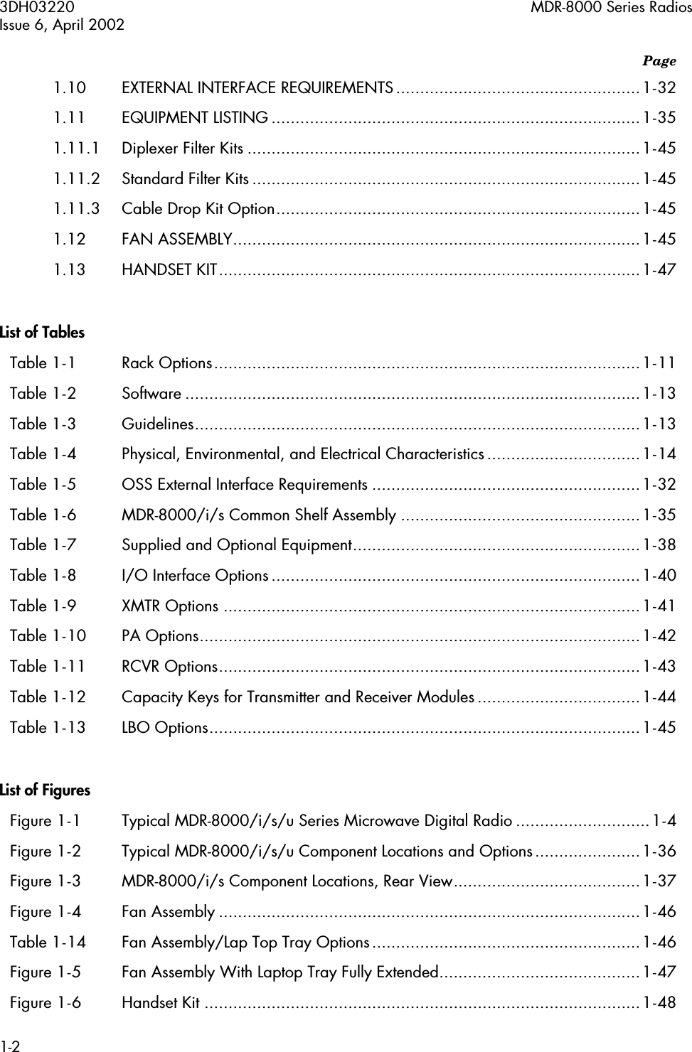  3DH03220 MDR-8000 Series RadiosIssue 6, April 20021-2 Page 1.10 EXTERNAL INTERFACE REQUIREMENTS...................................................1-321.11 EQUIPMENT LISTING .............................................................................1-351.11.1 Diplexer Filter Kits ..................................................................................1-451.11.2 Standard Filter Kits .................................................................................1-451.11.3 Cable Drop Kit Option............................................................................1-451.12 FAN ASSEMBLY.....................................................................................1-451.13 HANDSET KIT........................................................................................1-47 List of Tables Table 1-1 Rack Options.........................................................................................1-11Table 1-2 Software ...............................................................................................1-13Table 1-3 Guidelines.............................................................................................1-13Table 1-4 Physical, Environmental, and Electrical Characteristics................................1-14Table 1-5 OSS External Interface Requirements ........................................................1-32Table 1-6 MDR-8000/i/s Common Shelf Assembly ..................................................1-35Table 1-7 Supplied and Optional Equipment............................................................1-38Table 1-8 I/O Interface Options.............................................................................1-40Table 1-9 XMTR Options .......................................................................................1-41Table 1-10 PA Options............................................................................................1-42Table 1-11 RCVR Options........................................................................................1-43Table 1-12 Capacity Keys for Transmitter and Receiver Modules ..................................1-44Table 1-13 LBO Options..........................................................................................1-45 List of Figures Figure 1-1 Typical MDR-8000/i/s/u Series Microwave Digital Radio ............................1-4Figure 1-2 Typical MDR-8000/i/s/u Component Locations and Options......................1-36Figure 1-3 MDR-8000/i/s Component Locations, Rear View.......................................1-37Figure 1-4 Fan Assembly ........................................................................................1-46Table 1-14 Fan Assembly/Lap Top Tray Options........................................................1-46Figure 1-5 Fan Assembly With Laptop Tray Fully Extended..........................................1-47Figure 1-6 Handset Kit ...........................................................................................1-48