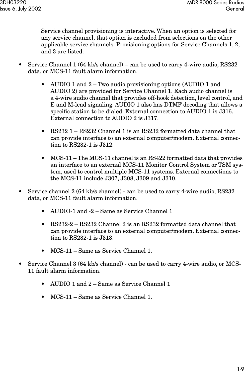  3DH03220 MDR-8000 Series RadiosIssue 6, July 2002 General1-9 Service channel provisioning is interactive. When an option is selected for any service channel, that option is excluded from selections on the other applicable service channels. Provisioning options for Service Channels 1, 2, and 3 are listed:• Service Channel 1 (64 kb/s channel) – can be used to carry 4-wire audio, RS232 data, or MCS-11 fault alarm information.•AUDIO 1 and 2 – Two audio provisioning options (AUDIO 1 and AUDIO 2) are provided for Service Channel 1. Each audio channel is a 4-wire audio channel that provides off-hook detection, level control, and E and M-lead signaling. AUDIO 1 also has DTMF decoding that allows a speciﬁc station to be dialed. External connection to AUDIO 1 is J316. External connection to AUDIO 2 is J317.• RS232 1 – RS232 Channel 1 is an RS232 formatted data channel that can provide interface to an external computer/modem. External connec-tion to RS232-1 is J312.•MCS-11 – The MCS-11 channel is an RS422 formatted data that provides an interface to an external MCS-11 Monitor Control System or TSM sys-tem, used to control multiple MCS-11 systems. External connections to the MCS-11 include J307, J308, J309 and J310.• Service channel 2 (64 kb/s channel) - can be used to carry 4-wire audio, RS232 data, or MCS-11 fault alarm information.•AUDIO-1 and -2 – Same as Service Channel 1• RS232-2 – RS232 Channel 2 is an RS232 formatted data channel that can provide interface to an external computer/modem. External connec-tion to RS232-1 is J313.• MCS-11 – Same as Service Channel 1.• Service Channel 3 (64 kb/s channel) - can be used to carry 4-wire audio, or MCS-11 fault alarm information.•AUDIO 1 and 2 – Same as Service Channel 1• MCS-11 – Same as Service Channel 1.