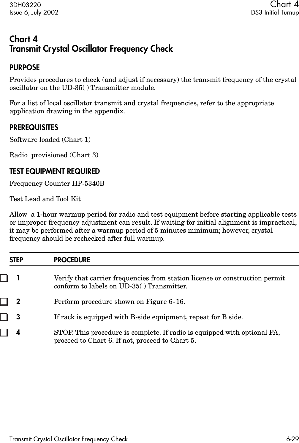 3DH03220 Chart 4Issue 6, July 2002 DS3 Initial TurnupTransmit Crystal Oscillator Frequency Check 6-29Chart 4Transmit Crystal Oscillator Frequency CheckPURPOSEProvides procedures to check (and adjust if necessary) the transmit frequency of the crystal oscillator on the UD-35( ) Transmitter module.For a list of local oscillator transmit and crystal frequencies, refer to the appropriate application drawing in the appendix.PREREQUISITESSoftware loaded (Chart 1)Radio  provisioned (Chart 3)TEST EQUIPMENT REQUIREDFrequency Counter HP-5340BTest Lead and Tool KitAllow  a 1-hour warmup period for radio and test equipment before starting applicable tests or improper frequency adjustment can result. If waiting for initial alignment is impractical, it may be performed after a warmup period of 5 minutes minimum; however, crystal frequency should be rechecked after full warmup.STEP PROCEDURE1Verify that carrier frequencies from station license or construction permit conform to labels on UD-35( ) Transmitter.2Perform procedure shown on Figure 6-16.3If rack is equipped with B-side equipment, repeat for B side.4STOP. This procedure is complete. If radio is equipped with optional PA, proceed to Chart 6. If not, proceed to Chart 5.