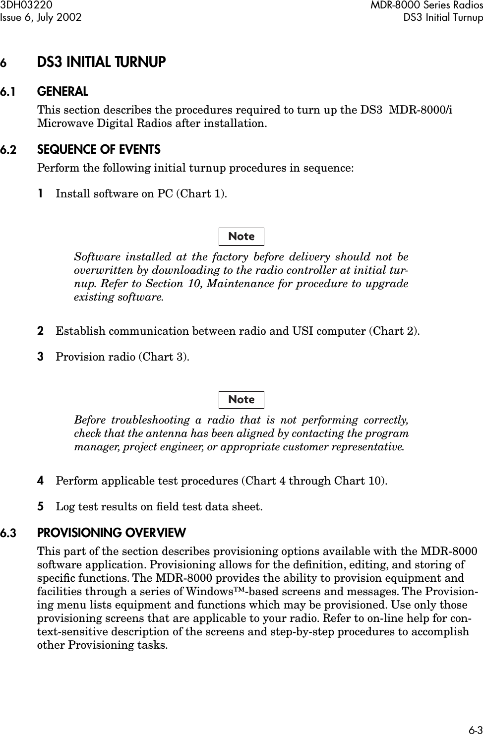  3DH03220 MDR-8000 Series RadiosIssue 6, July 2002 DS3 Initial Turnup6-3 6 DS3 INITIAL TURNUP 6.1 GENERAL This section describes the procedures required to turn up the DS3  MDR-8000/i Microwave Digital Radios after installation. 6.2 SEQUENCE OF EVENTS Perform the following initial turnup procedures in sequence: 1 Install software on PC (Chart 1). Software installed at the factory before delivery should not beoverwritten by downloading to the radio controller at initial tur-nup. Refer to Section 10, Maintenance for procedure to upgradeexisting software. 2 Establish communication between radio and USI computer (Chart 2). 3 Provision radio (Chart 3). Before troubleshooting a radio that is not performing correctly,check that the antenna has been aligned by contacting the programmanager, project engineer, or appropriate customer representative. 4 Perform applicable test procedures (Chart 4 through Chart 10). 5 Log test results on ﬁeld test data sheet. 6.3 PROVISIONING OVERVIEW This part of the section describes provisioning options available with the MDR-8000 software application. Provisioning allows for the deﬁnition, editing, and storing of speciﬁc functions. The MDR-8000 provides the ability to provision equipment and facilities through a series of Windows™-based screens and messages. The Provision-ing menu lists equipment and functions which may be provisioned. Use only those provisioning screens that are applicable to your radio. Refer to on-line help for con-text-sensitive description of the screens and step-by-step procedures to accomplish other Provisioning tasks.NoteNote