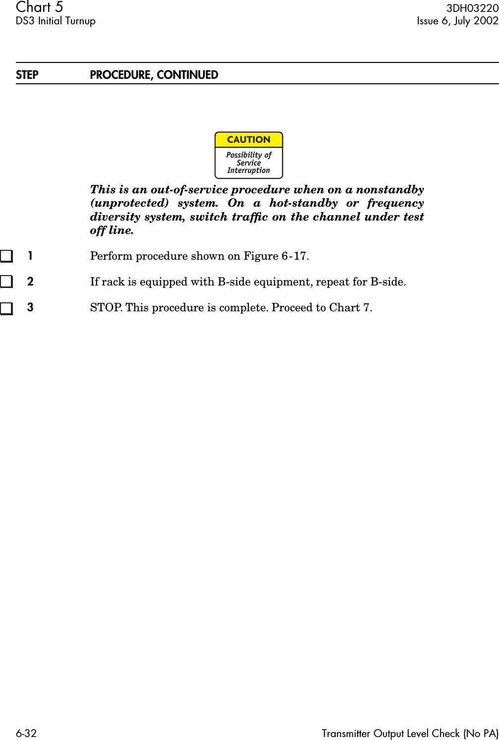 Chart 5  3DH03220DS3 Initial Turnup Issue 6, July 20026-32 Transmitter Output Level Check (No PA)STEP PROCEDURE, CONTINUEDThis is an out-of-service procedure when on a nonstandby(unprotected) system. On a hot-standby or frequencydiversity system, switch trafﬁc on the channel under testoff line.1Perform procedure shown on Figure 6-17.2If rack is equipped with B-side equipment, repeat for B-side.3STOP. This procedure is complete. Proceed to Chart 7.CAUTIONPossibility ofServiceInterruption