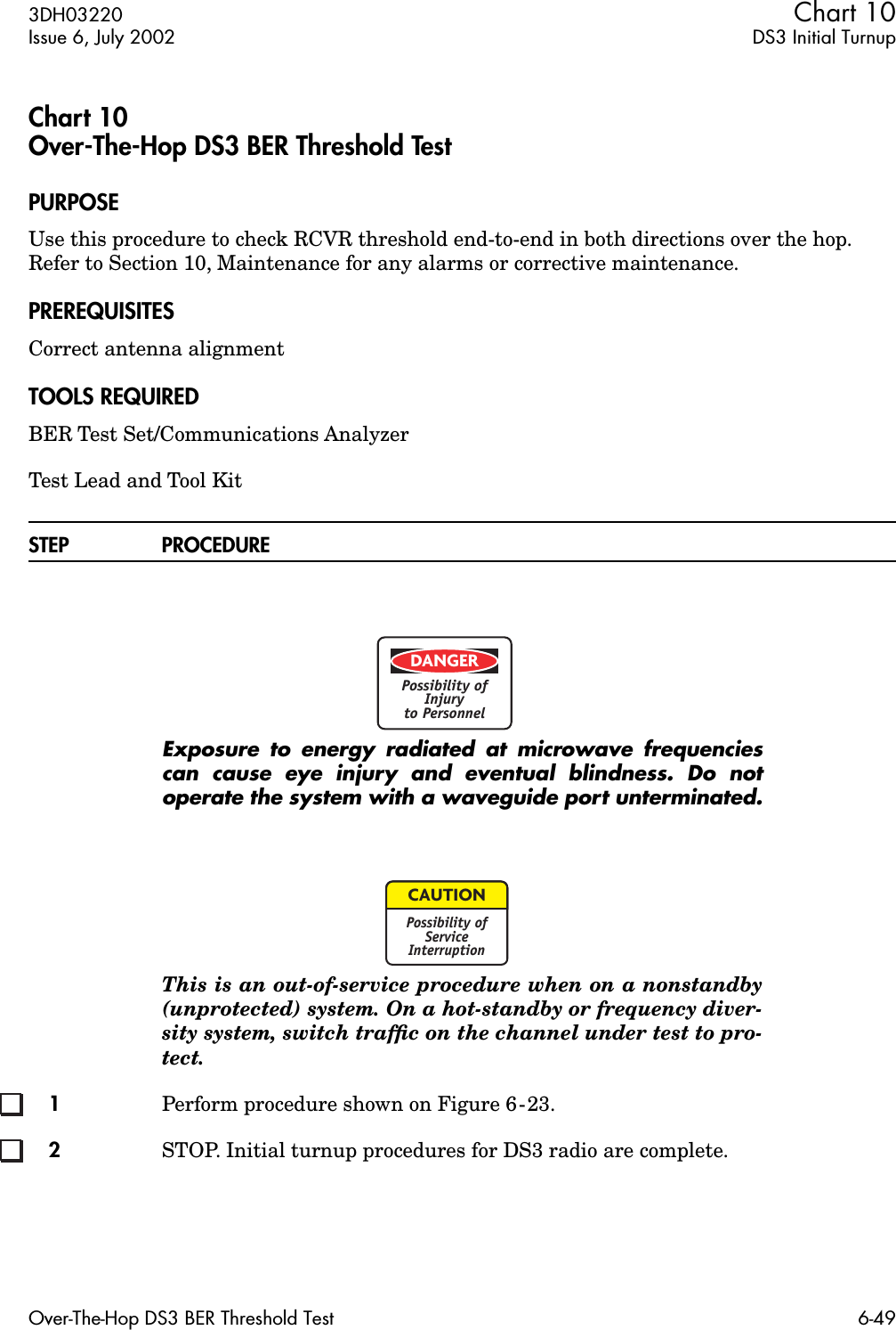 3DH03220 Chart 10Issue 6, July 2002 DS3 Initial TurnupOver-The-Hop DS3 BER Threshold Test 6-49Chart 10Over-The-Hop DS3 BER Threshold TestPURPOSEUse this procedure to check RCVR threshold end-to-end in both directions over the hop. Refer to Section 10, Maintenance for any alarms or corrective maintenance.PREREQUISITESCorrect antenna alignment TOOLS REQUIREDBER Test Set/Communications AnalyzerTest Lead and Tool KitSTEP PROCEDUREExposure to energy radiated at microwave frequenciescan cause eye injury and eventual blindness. Do notoperate the system with a waveguide port unterminated.This is an out-of-service procedure when on a nonstandby(unprotected) system. On a hot-standby or frequency diver-sity system, switch trafﬁc on the channel under test to pro-tect.1Perform procedure shown on Figure 6-23.2STOP. Initial turnup procedures for DS3 radio are complete.DANGERPossibility ofInjuryto PersonnelCAUTIONPossibility ofServiceInterruption