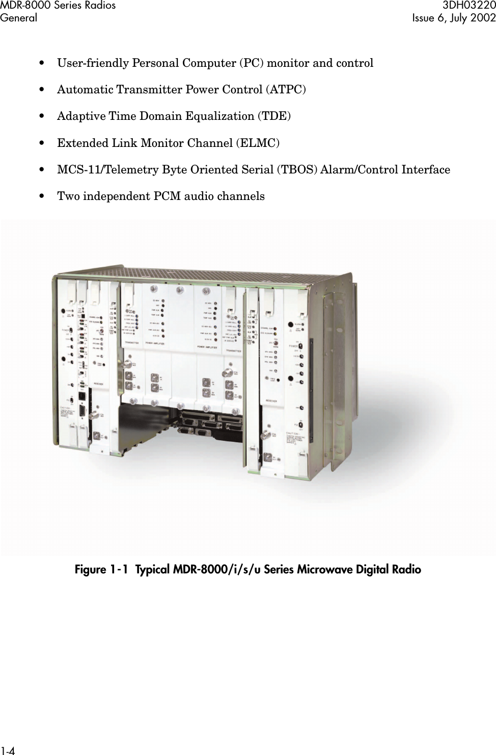  MDR-8000 Series Radios 3DH03220General Issue 6, July 20021-4 • User-friendly Personal Computer (PC) monitor and control• Automatic Transmitter Power Control (ATPC)• Adaptive Time Domain Equalization (TDE)• Extended Link Monitor Channel (ELMC)• MCS-11/Telemetry Byte Oriented Serial (TBOS) Alarm/Control Interface• Two independent PCM audio channels   Figure 1-1  Typical MDR-8000/i/s/u Series Microwave Digital Radio