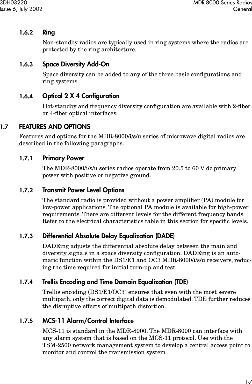  3DH03220 MDR-8000 Series RadiosIssue 6, July 2002 General1-7 1.6.2 Ring Non-standby radios are typically used in ring systems where the radios are protected by the ring architecture. 1.6.3 Space Diversity Add-On Space diversity can be added to any of the three basic conﬁgurations and ring systems. 1.6.4 Optical 2 X 4 Conﬁguration Hot-standby and frequency diversity conﬁguration are available with 2-ﬁber or 4-ﬁber optical interfaces. 1.7 FEATURES AND OPTIONS Features and options for the MDR-8000/i/s/u series of microwave digital radios are described in the following paragraphs. 1.7.1 Primary Power The MDR-8000/i/s/u series radios operate from 20.5 to 60 V dc primary power with positive or negative ground. 1.7.2 Transmit Power Level Options The standard radio is provided without a power ampliﬁer (PA) module for low-power applications. The optional PA module is available for high-power requirements. There are different levels for the different frequency bands. Refer to the electrical characteristics table in this section for speciﬁc levels. 1.7.3 Differential Absolute Delay Equalization (DADE) DADEing adjusts the differential absolute delay between the main and diversity signals in a space diversity conﬁguration. DADEing is an auto-matic function within the DS1/E1 and OC3 MDR-8000/i/s/u receivers, reduc-ing the time required for initial turn-up and test. 1.7.4 Trellis Encoding and Time Domain Equalization (TDE) Trellis encoding (DS1/E1/OC3) ensures that even with the most severe multipath, only the correct digital data is demodulated. TDE further reduces the disruptive effects of multipath distortion. 1.7.5 MCS-11 Alarm/Control Interface MCS-11 is standard in the MDR-8000. The MDR-8000 can interface with any alarm system that is based on the MCS-11 protocol. Use with the TSM-2500 network management system to develop a central access point to monitor and control the transmission system