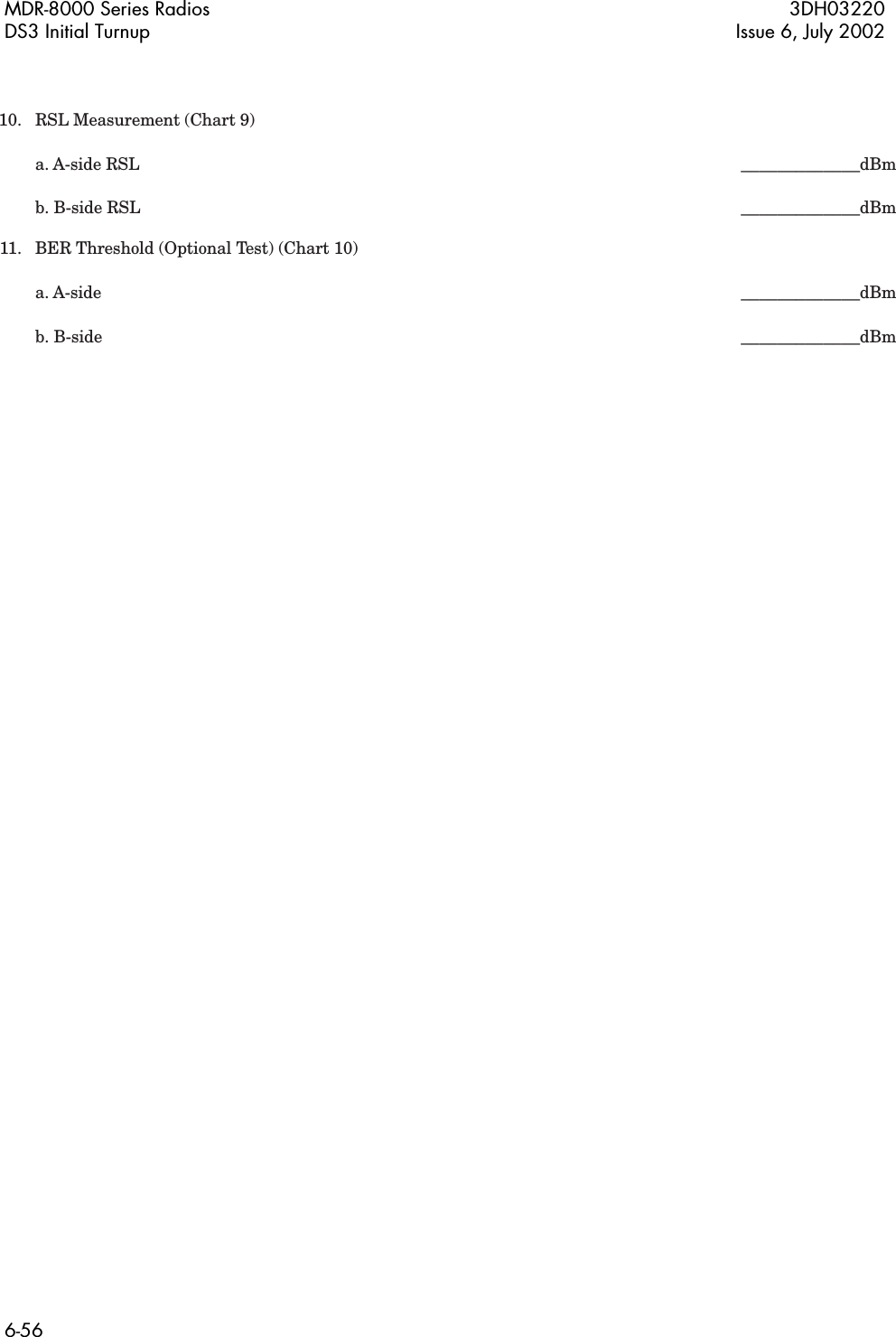 MDR-8000 Series Radios 3DH03220DS3 Initial Turnup Issue 6, July 20026-56  10.  RSL Measurement (Chart 9)     a. A-side RSL        _____________dBm    b. B-side RSL        _____________dBm  11.  BER Threshold (Optional Test) (Chart 10)     a. A-side          _____________dBm    b. B-side          _____________dBm