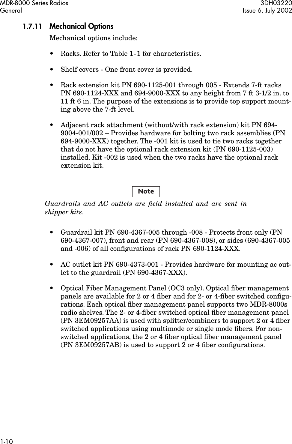  MDR-8000 Series Radios 3DH03220General Issue 6, July 20021-10 1.7.11 Mechanical Options Mechanical options include:• Racks. Refer to Table 1-1 for characteristics.• Shelf covers - One front cover is provided.• Rack extension kit PN 690-1125-001 through 005 - Extends 7-ft racks PN 690-1124-XXX and 694-9000-XXX to any height from 7 ft 3-1/2 in. to 11 ft 6 in. The purpose of the extensions is to provide top support mount-ing above the 7-ft level.• Adjacent rack attachment (without/with rack extension) kit PN 694-9004-001/002 – Provides hardware for bolting two rack assemblies (PN 694-9000-XXX) together. The -001 kit is used to tie two racks together that do not have the optional rack extension kit (PN 690-1125-003) installed. Kit -002 is used when the two racks have the optional rack extension kit. Guardrails and AC outlets are ﬁeld installed and are sent inshipper kits. • Guardrail kit PN 690-4367-005 through -008 - Protects front only (PN 690-4367-007), front and rear (PN 690-4367-008), or sides (690-4367-005 and -006) of all conﬁgurations of rack PN 690-1124-XXX.• AC outlet kit PN 690-4373-001 - Provides hardware for mounting ac out-let to the guardrail (PN 690-4367-XXX).• Optical Fiber Management Panel (OC3 only). Optical ﬁber management panels are available for 2 or 4 ﬁber and for 2- or 4-ﬁber switched conﬁgu-rations. Each optical ﬁber management panel supports two MDR-8000s radio shelves. The 2- or 4-ﬁber switched optical ﬁber management panel (PN 3EM09257AA) is used with splitter/combiners to support 2 or 4 ﬁber switched applications using multimode or single mode ﬁbers. For non-switched applications, the 2 or 4 ﬁber optical ﬁber management panel (PN 3EM09257AB) is used to support 2 or 4 ﬁber conﬁgurations.Note