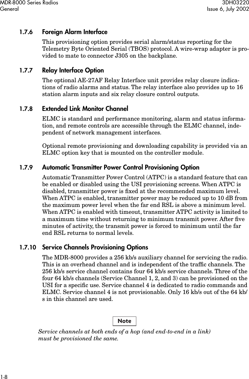  MDR-8000 Series Radios 3DH03220General Issue 6, July 20021-8 1.7.6 Foreign Alarm Interface This provisioning option provides serial alarm/status reporting for the Telemetry Byte Oriented Serial (TBOS) protocol. A wire-wrap adapter is pro-vided to mate to connector J305 on the backplane. 1.7.7 Relay Interface Option The optional AE-27AF Relay Interface unit provides relay closure indica-tions of radio alarms and status. The relay interface also provides up to 16 station alarm inputs and six relay closure control outputs. 1.7.8 Extended Link Monitor Channel ELMC is standard and performance monitoring, alarm and status informa-tion, and remote controls are accessible through the ELMC channel, inde-pendent of network management interfaces.Optional remote provisioning and downloading capability is provided via an ELMC option key that is mounted on the controller module. 1.7.9 Automatic Transmitter Power Control Provisioning Option Automatic Transmitter Power Control (ATPC) is a standard feature that can be enabled or disabled using the USI provisioning screens. When ATPC is disabled, transmitter power is ﬁxed at the recommended maximum level. When ATPC is enabled, transmitter power may be reduced up to 10 dB from the maximum power level when the far end RSL is above a minimum level. When ATPC is enabled with timeout, transmitter ATPC activity is limited to a maximum time without returning to minimum transmit power. After ﬁve minutes of activity, the transmit power is forced to minimum until the far end RSL returns to normal levels. 1.7.10 Service Channels Provisioning Options The MDR-8000 provides a 256 kb/s auxiliary channel for servicing the radio. This is an overhead channel and is independent of the trafﬁc channels. The 256 kb/s service channel contains four 64 kb/s service channels. Three of the four 64 kb/s channels (Service Channel 1, 2, and 3) can be provisioned on the USI for a speciﬁc use. Service channel 4 is dedicated to radio commands and ELMC. Service channel 4 is not provisionable. Only 16 kb/s out of the 64 kb/s in this channel are used.  Service channels at both ends of a hop (and end-to-end in a link)must be provisioned the same.Note