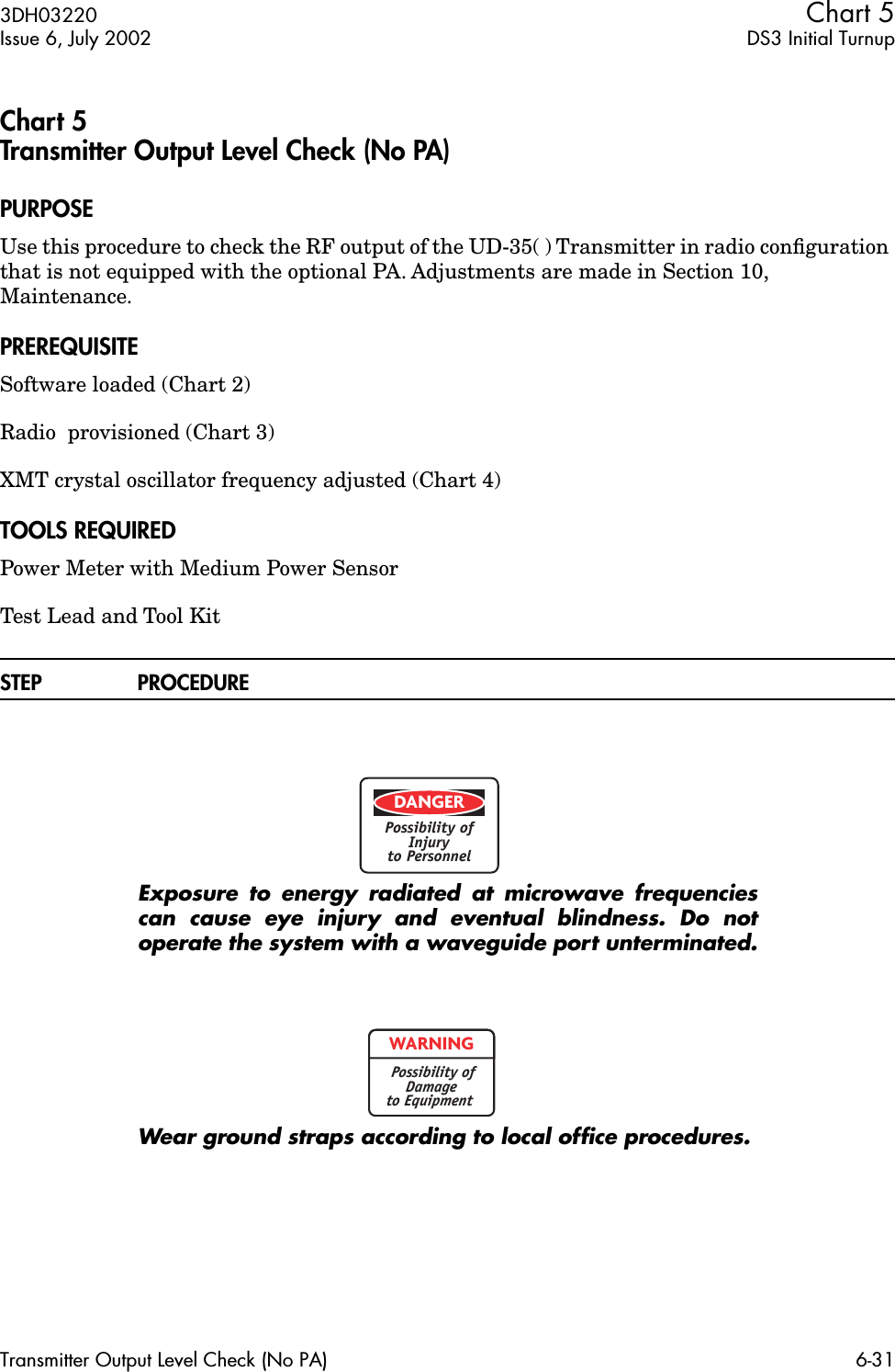 3DH03220 Chart 5Issue 6, July 2002 DS3 Initial TurnupTransmitter Output Level Check (No PA) 6-31Chart 5Transmitter Output Level Check (No PA)PURPOSEUse this procedure to check the RF output of the UD-35( ) Transmitter in radio conﬁguration that is not equipped with the optional PA. Adjustments are made in Section 10,  Maintenance.PREREQUISITESoftware loaded (Chart 2)Radio  provisioned (Chart 3)XMT crystal oscillator frequency adjusted (Chart 4)TOOLS REQUIREDPower Meter with Medium Power SensorTest Lead and Tool KitSTEP PROCEDUREExposure to energy radiated at microwave frequenciescan cause eye injury and eventual blindness. Do notoperate the system with a waveguide port unterminated.Wear ground straps according to local ofﬁce procedures.DANGERPossibility ofInjuryto PersonnelWARNINGPossibility ofDamageto Equipment