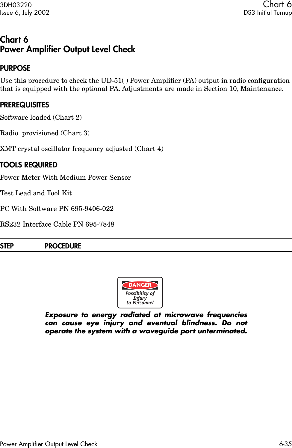 3DH03220 Chart 6Issue 6, July 2002 DS3 Initial TurnupPower Amplifier Output Level Check 6-35Chart 6 Power Ampliﬁer Output Level CheckPURPOSEUse this procedure to check the UD-51( ) Power Ampliﬁer (PA) output in radio conﬁguration that is equipped with the optional PA. Adjustments are made in Section 10, Maintenance.PREREQUISITESSoftware loaded (Chart 2)Radio  provisioned (Chart 3)XMT crystal oscillator frequency adjusted (Chart 4)TOOLS REQUIREDPower Meter With Medium Power SensorTest Lead and Tool KitPC With Software PN 695-9406-022RS232 Interface Cable PN 695-7848STEP PROCEDUREExposure to energy radiated at microwave frequenciescan cause eye injury and eventual blindness. Do notoperate the system with a waveguide port unterminated.DANGERPossibility ofInjuryto Personnel