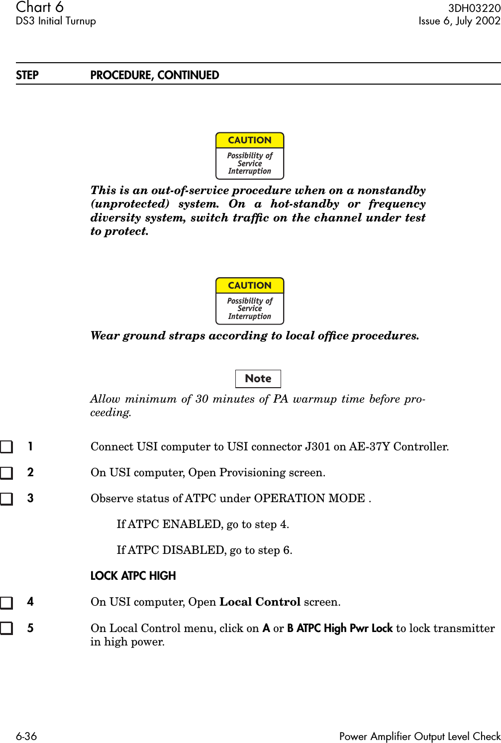 Chart 6  3DH03220DS3 Initial Turnup Issue 6, July 20026-36 Power Amplifier Output Level CheckSTEP PROCEDURE, CONTINUEDThis is an out-of-service procedure when on a nonstandby(unprotected) system. On a hot-standby or frequencydiversity system, switch trafﬁc on the channel under testto protect.Wear ground straps according to local ofﬁce procedures.Allow minimum of 30 minutes of PA warmup time before pro-ceeding.1Connect USI computer to USI connector J301 on AE-37Y Controller.2On USI computer, Open Provisioning screen.3Observe status of ATPC under OPERATION MODE .If ATPC ENABLED, go to step 4.If ATPC DISABLED, go to step 6.LOCK ATPC HIGH4On USI computer, Open Local Control screen.5On Local Control menu, click on A or B ATPC High Pwr Lock to lock transmitter in high power.CAUTIONPossibility ofServiceInterruptionCAUTIONPossibility ofServiceInterruptionNote