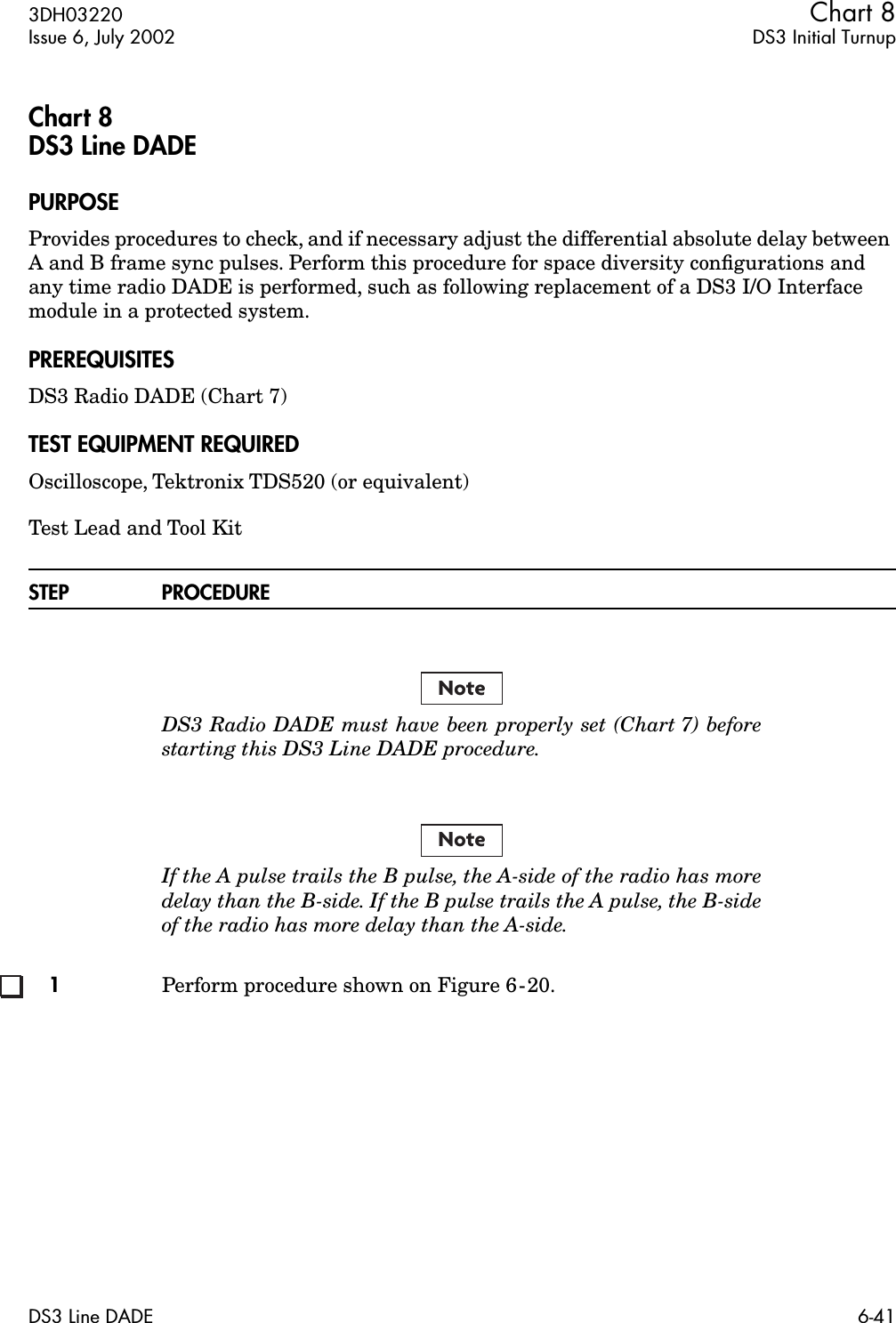 3DH03220 Chart 8Issue 6, July 2002 DS3 Initial TurnupDS3 Line DADE 6-41Chart 8DS3 Line DADEPURPOSEProvides procedures to check, and if necessary adjust the differential absolute delay between A and B frame sync pulses. Perform this procedure for space diversity conﬁgurations and any time radio DADE is performed, such as following replacement of a DS3 I/O Interface module in a protected system.PREREQUISITESDS3 Radio DADE (Chart 7)TEST EQUIPMENT REQUIREDOscilloscope, Tektronix TDS520 (or equivalent)Test Lead and Tool KitSTEP PROCEDUREDS3 Radio DADE must have been properly set (Chart 7) beforestarting this DS3 Line DADE procedure.If the A pulse trails the B pulse, the A-side of the radio has moredelay than the B-side. If the B pulse trails the A pulse, the B-sideof the radio has more delay than the A-side.1Perform procedure shown on Figure 6-20.NoteNote