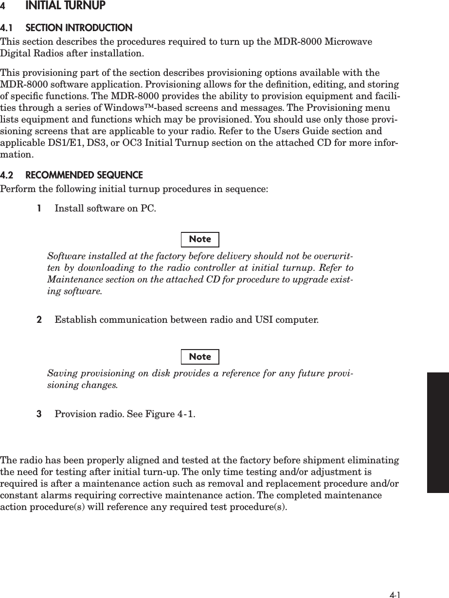  4-1 4 INITIAL TURNUP 4.1 SECTION INTRODUCTION This section describes the procedures required to turn up the MDR-8000 Microwave Digital Radios after installation.This provisioning part of the section describes provisioning options available with the MDR-8000 software application. Provisioning allows for the deﬁnition, editing, and storing of speciﬁc functions. The MDR-8000 provides the ability to provision equipment and facili-ties through a series of Windows™-based screens and messages. The Provisioning menu lists equipment and functions which may be provisioned. You should use only those provi-sioning screens that are applicable to your radio. Refer to the Users Guide section and applicable DS1/E1, DS3, or OC3 Initial Turnup section on the attached CD for more infor-mation. 4.2 RECOMMENDED SEQUENCE Perform the following initial turnup procedures in sequence: 1 Install software on PC. Software installed at the factory before delivery should not be overwrit-ten by downloading to the radio controller at initial turnup. Refer toMaintenance section on the attached CD for procedure to upgrade exist-ing software. 2 Establish communication between radio and USI computer. Saving provisioning on disk provides a reference for any future provi-sioning changes. 3 Provision radio. See Figure 4-1.The radio has been properly aligned and tested at the factory before shipment eliminating the need for testing after initial turn-up. The only time testing and/or adjustment is required is after a maintenance action such as removal and replacement procedure and/or constant alarms requiring corrective maintenance action. The completed maintenance action procedure(s) will reference any required test procedure(s). NoteNote