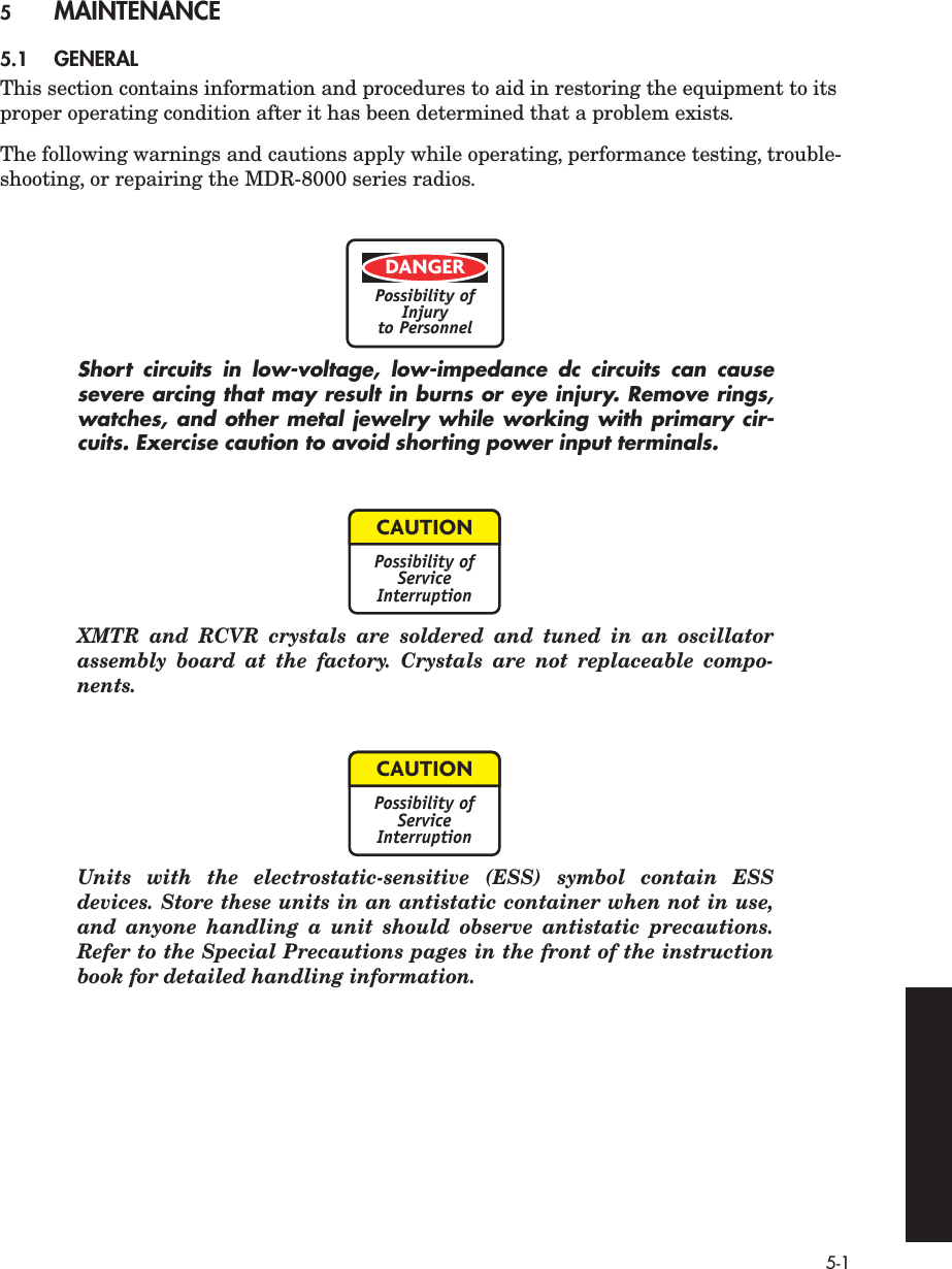  5-1 5 MAINTENANCE 5.1 GENERAL This section contains information and procedures to aid in restoring the equipment to its proper operating condition after it has been determined that a problem exists.The following warnings and cautions apply while operating, performance testing, trouble-shooting, or repairing the MDR-8000 series radios. Short circuits in low-voltage, low-impedance dc circuits can causesevere arcing that may result in burns or eye injury. Remove rings,watches, and other metal jewelry while working with primary cir-cuits. Exercise caution to avoid shorting power input terminals. XMTR and RCVR crystals are soldered and tuned in an oscillatorassembly board at the factory. Crystals are not replaceable compo-nents.Units with the electrostatic-sensitive (ESS) symbol contain ESSdevices. Store these units in an antistatic container when not in use,and anyone handling a unit should observe antistatic precautions.Refer to the Special Precautions pages in the front of the instructionbook for detailed handling information.DANGERPossibility ofInjuryto PersonnelCAUTIONPossibility ofServiceInterruptionCAUTIONPossibility ofServiceInterruption