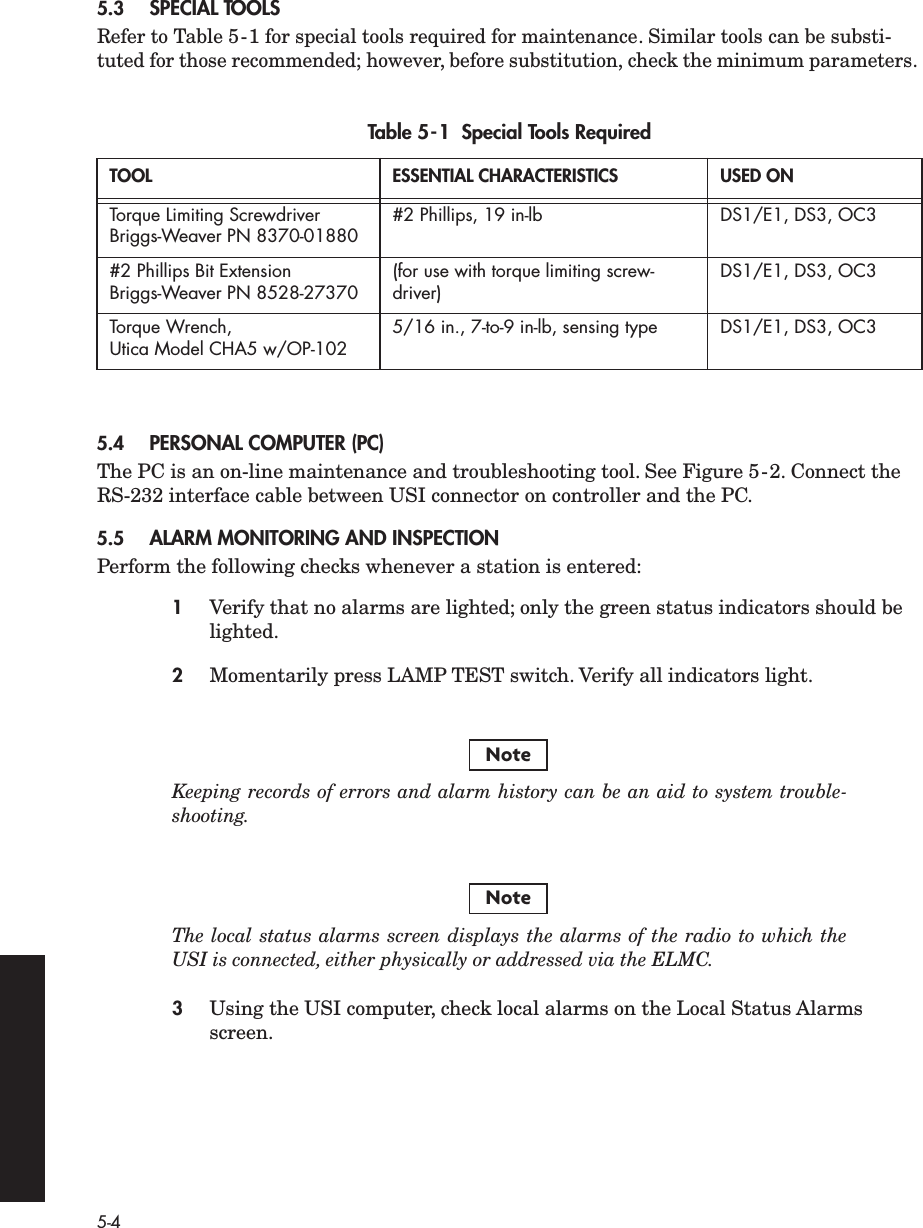  5-4 5.3 SPECIAL TOOLS Refer to Table 5-1 for special tools required for maintenance. Similar tools can be substi-tuted for those recommended; however, before substitution, check the minimum parameters.  5.4 PERSONAL COMPUTER (PC) The PC is an on-line maintenance and troubleshooting tool. See Figure 5-2. Connect the RS-232 interface cable between USI connector on controller and the PC. 5.5 ALARM MONITORING AND INSPECTION Perform the following checks whenever a station is entered: 1 Verify that no alarms are lighted; only the green status indicators should be lighted. 2 Momentarily press LAMP TEST switch. Verify all indicators light. Keeping records of errors and alarm history can be an aid to system trouble-shooting.The local status alarms screen displays the alarms of the radio to which theUSI is connected, either physically or addressed via the ELMC. 3 Using the USI computer, check local alarms on the Local Status Alarms screen. Table 5-1  Special Tools Required TOOL ESSENTIAL CHARACTERISTICS USED ON Torque Limiting Screwdriver Briggs-Weaver PN 8370-01880 #2 Phillips, 19 in-lb DS1/E1, DS3, OC3#2 Phillips Bit Extension Briggs-Weaver PN 8528-27370 (for use with torque limiting screw-driver) DS1/E1, DS3, OC3Torque Wrench, Utica Model CHA5 w/OP-102 5/16 in., 7-to-9 in-lb, sensing type DS1/E1, DS3, OC3NoteNote