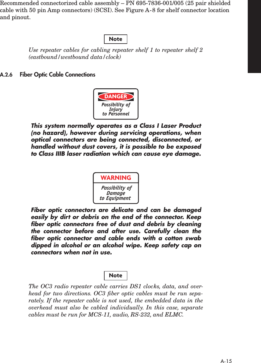  A-15 Recommended connectorized cable assembly – PN 695-7836-001/005 (25 pair shielded cable with 50 pin Amp connectors) (SCSI). See Figure A-8 for shelf connector location and pinout. Use repeater cables for cabling repeater shelf 1 to repeater shelf 2(eastbound/westbound data/clock) A.2.6 Fiber Optic Cable Connections This system normally operates as a Class I Laser Product(no hazard), however during servicing operations, whenoptical connectors are being connected, disconnected, orhandled without dust covers, it is possible to be exposedto Class IIIB laser radiation which can cause eye damage.Fiber optic connectors are delicate and can be damagedeasily by dirt or debris on the end of the connector. Keepﬁber optic connectors free of dust and debris by cleaningthe connector before and after use. Carefully clean theﬁber optic connector and cable ends with a cotton swabdipped in alcohol or an alcohol wipe. Keep safety cap onconnectors when not in use. The OC3 radio repeater cable carries DS1 clocks, data, and over-head for two directions. OC3 ﬁber optic cables must be run sepa-rately. If the repeater cable is not used, the embedded data in theoverhead must also be cabled individually. In this case, separatecables must be run for MCS-11, audio, RS-232, and ELMC.NoteDANGERPossibility ofInjuryto PersonnelWARNINGPossibility ofDamageto EquipmentNote