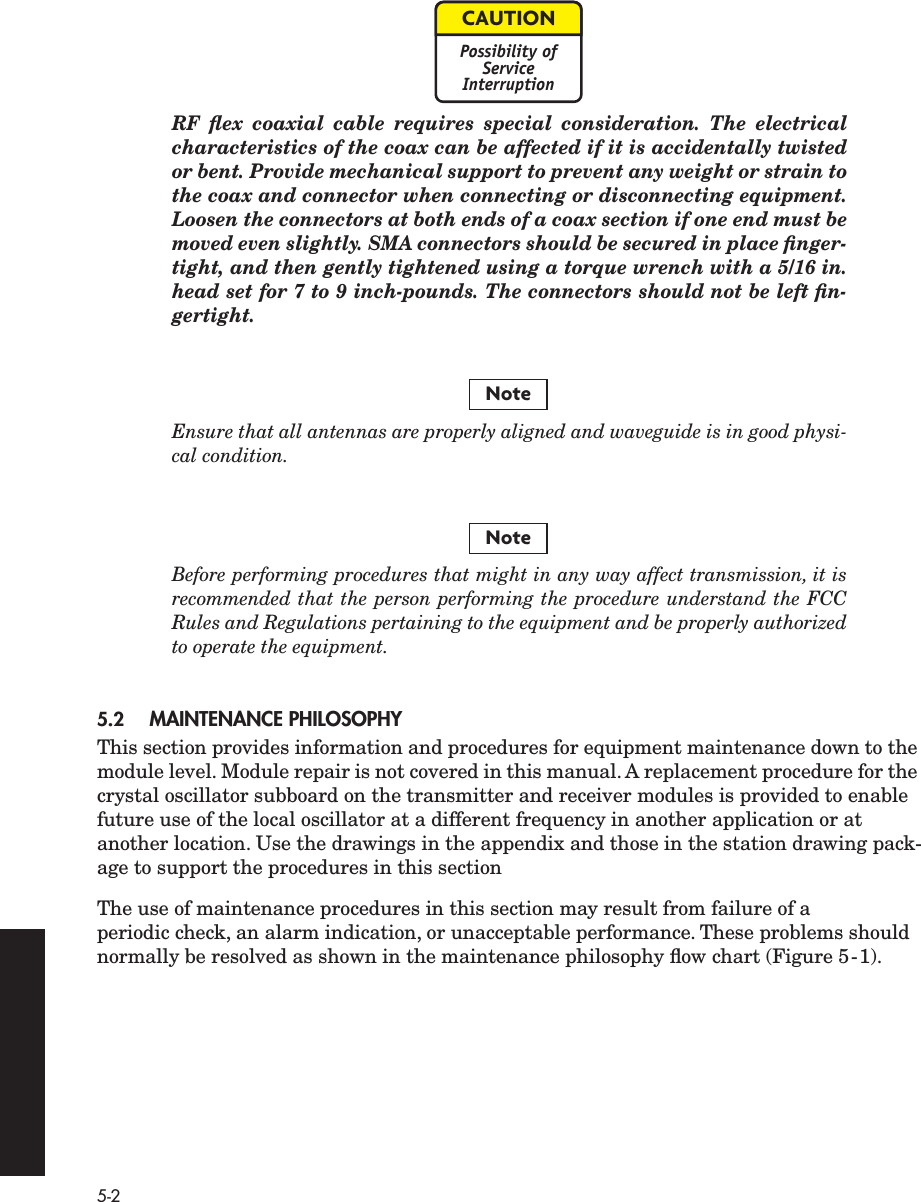  5-2 RF ﬂex coaxial cable requires special consideration. The electricalcharacteristics of the coax can be affected if it is accidentally twistedor bent. Provide mechanical support to prevent any weight or strain tothe coax and connector when connecting or disconnecting equipment.Loosen the connectors at both ends of a coax section if one end must bemoved even slightly. SMA connectors should be secured in place ﬁnger-tight, and then gently tightened using a torque wrench with a 5/16 in.head set for 7 to 9 inch-pounds. The connectors should not be left ﬁn-gertight. Ensure that all antennas are properly aligned and waveguide is in good physi-cal condition.Before performing procedures that might in any way affect transmission, it isrecommended that the person performing the procedure understand the FCCRules and Regulations pertaining to the equipment and be properly authorizedto operate the equipment. 5.2 MAINTENANCE PHILOSOPHY This section provides information and procedures for equipment maintenance down to the module level. Module repair is not covered in this manual. A replacement procedure for the crystal oscillator subboard on the transmitter and receiver modules is provided to enable future use of the local oscillator at a different frequency in another application or at another location. Use the drawings in the appendix and those in the station drawing pack-age to support the procedures in this sectionThe use of maintenance procedures in this section may result from failure of a periodic check, an alarm indication, or unacceptable performance. These problems should normally be resolved as shown in the maintenance philosophy ﬂow chart (Figure 5-1).CAUTIONPossibility ofServiceInterruptionNoteNote
