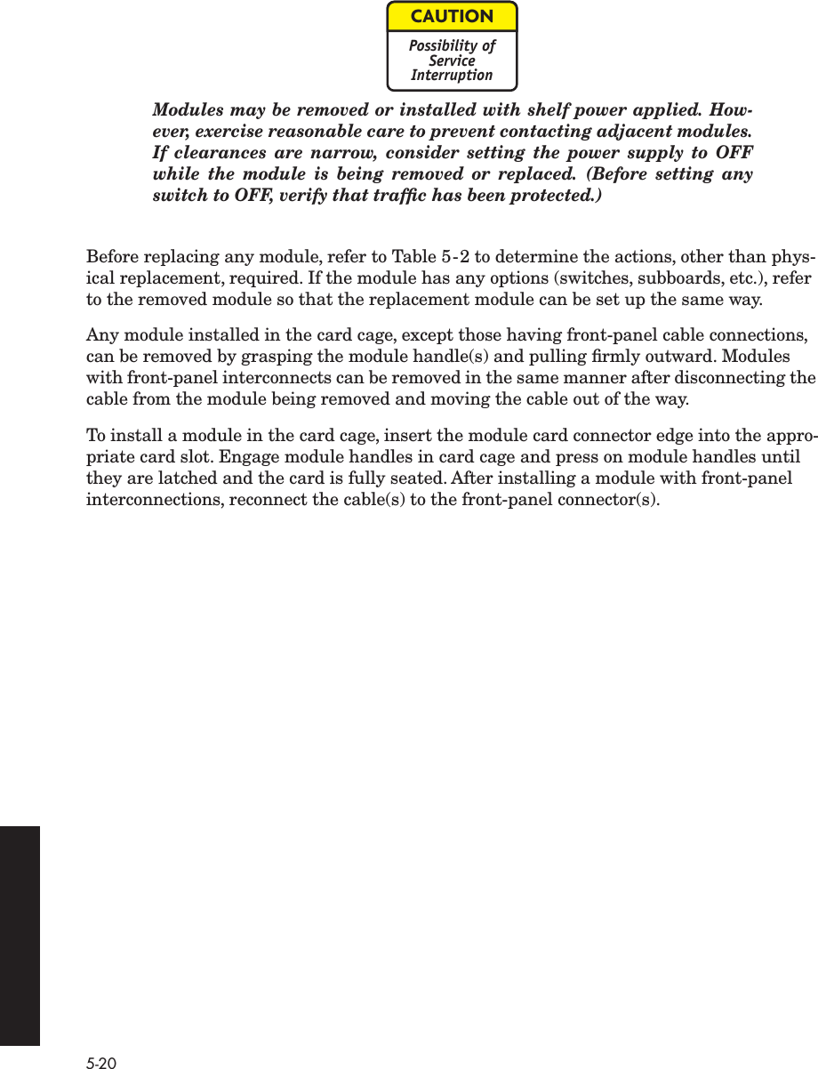 5-20 Modules may be removed or installed with shelf power applied. How-ever, exercise reasonable care to prevent contacting adjacent modules.If clearances are narrow, consider setting the power supply to OFFwhile the module is being removed or replaced. (Before setting anyswitch to OFF, verify that trafﬁc has been protected.) Before replacing any module, refer to Table 5-2 to determine the actions, other than phys-ical replacement, required. If the module has any options (switches, subboards, etc.), refer to the removed module so that the replacement module can be set up the same way.Any module installed in the card cage, except those having front-panel cable connections, can be removed by grasping the module handle(s) and pulling ﬁrmly outward. Modules with front-panel interconnects can be removed in the same manner after disconnecting the cable from the module being removed and moving the cable out of the way.To install a module in the card cage, insert the module card connector edge into the appro-priate card slot. Engage module handles in card cage and press on module handles until they are latched and the card is fully seated. After installing a module with front-panel interconnections, reconnect the cable(s) to the front-panel connector(s).CAUTIONPossibility ofServiceInterruption
