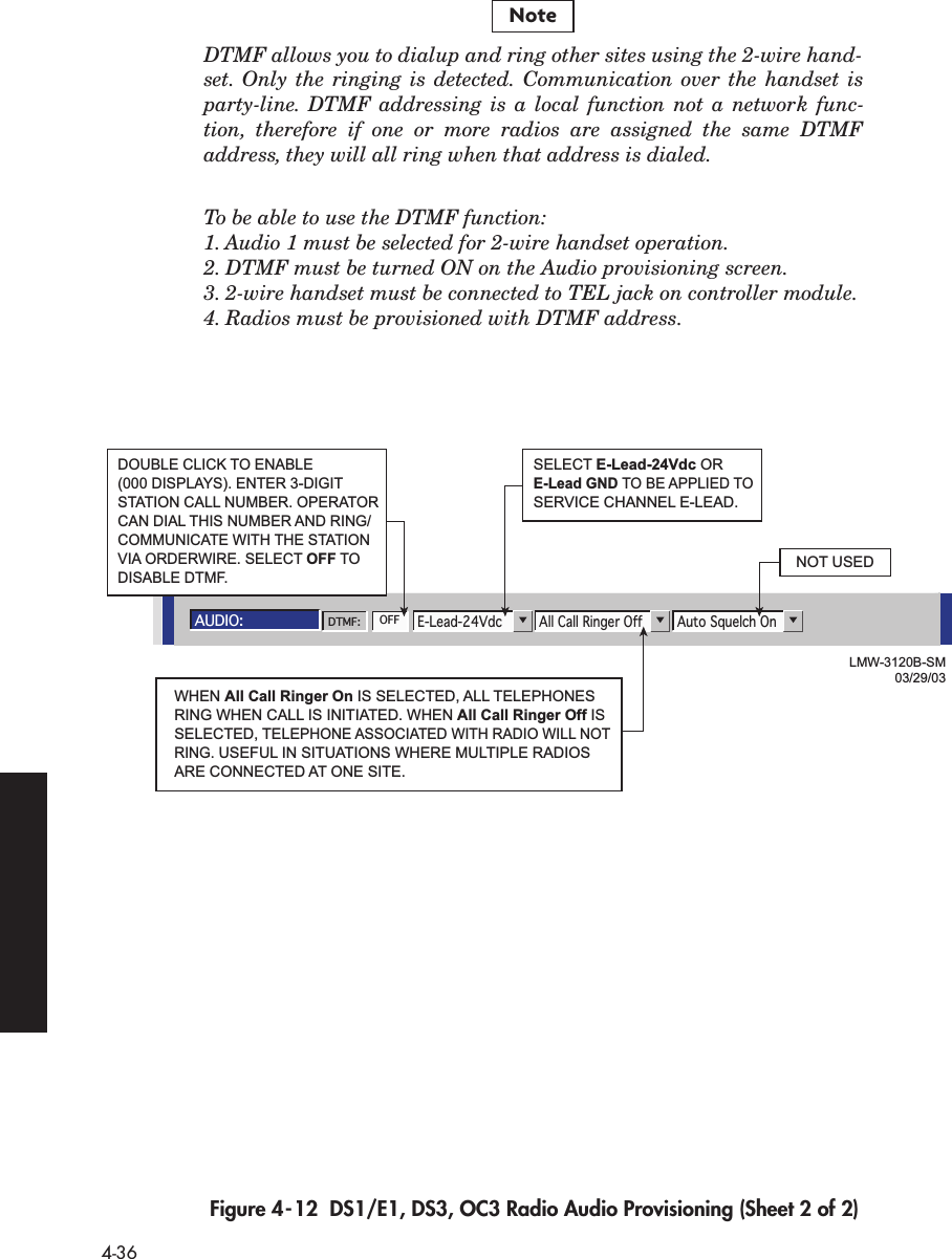  4-36 DTMF allows you to dialup and ring other sites using the 2-wire hand-set. Only the ringing is detected. Communication over the handset isparty-line. DTMF addressing is a local function not a network func-tion, therefore if one or more radios are assigned the same DTMFaddress, they will all ring when that address is dialed.To be able to use the DTMF function:1. Audio 1 must be selected for 2-wire handset operation.2. DTMF must be turned ON on the Audio provisioning screen.3. 2-wire handset must be connected to TEL jack on controller module.4. Radios must be provisioned with DTMF address. Figure 4-12  DS1/E1, DS3, OC3 Radio Audio Provisioning (Sheet 2 of 2)NoteAUDIO:Auto Squelch OnAll Call Ringer OffE-Lead-24VdcDTMF: OFFLMW-3120B-SM03/29/03SELECT E-Lead-24Vdc OR E-Lead GND TO BE APPLIED TO SERVICE CHANNEL E-LEAD.NOT USEDDOUBLE CLICK TO ENABLE (000 DISPLAYS). ENTER 3-DIGIT STATION CALL NUMBER. OPERATOR CAN DIAL THIS NUMBER AND RING/COMMUNICATE WITH THE STATIONVIA ORDERWIRE. SELECT OFF TO DISABLE DTMF.WHEN All Call Ringer On IS SELECTED, ALL TELEPHONES RING WHEN CALL IS INITIATED. WHEN All Call Ringer Off IS SELECTED, TELEPHONE ASSOCIATED WITH RADIO WILL NOT RING. USEFUL IN SITUATIONS WHERE MULTIPLE RADIOS ARE CONNECTED AT ONE SITE.