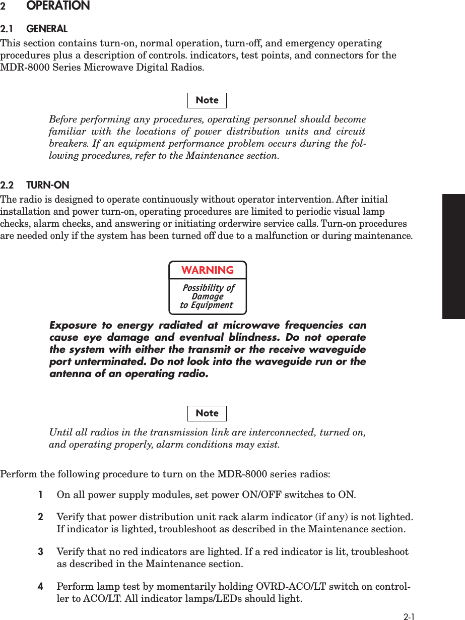 2-1 2 OPERATION 2.1 GENERAL This section contains turn-on, normal operation, turn-off, and emergency operating procedures plus a description of controls. indicators, test points, and connectors for the MDR-8000 Series Microwave Digital Radios. Before performing any procedures, operating personnel should becomefamiliar with the locations of power distribution units and circuitbreakers. If an equipment performance problem occurs during the fol-lowing procedures, refer to the Maintenance section. 2.2 TURN-ON The radio is designed to operate continuously without operator intervention. After initial installation and power turn-on, operating procedures are limited to periodic visual lamp checks, alarm checks, and answering or initiating orderwire service calls. Turn-on procedures are needed only if the system has been turned off due to a malfunction or during maintenance. Exposure to energy radiated at microwave frequencies cancause eye damage and eventual blindness. Do not operatethe system with either the transmit or the receive waveguideport unterminated. Do not look into the waveguide run or theantenna of an operating radio. Until all radios in the transmission link are interconnected, turned on,and operating properly, alarm conditions may exist. Perform the following procedure to turn on the MDR-8000 series radios: 1 On all power supply modules, set power ON/OFF switches to ON. 2 Verify that power distribution unit rack alarm indicator (if any) is not lighted. If indicator is lighted, troubleshoot as described in the Maintenance section. 3 Verify that no red indicators are lighted. If a red indicator is lit, troubleshoot as described in the Maintenance section. 4 Perform lamp test by momentarily holding OVRD-ACO/LT switch on control-ler to ACO/LT.   All indicator lamps/LEDs should light.NoteWARNINGPossibility ofDamageto EquipmentNote