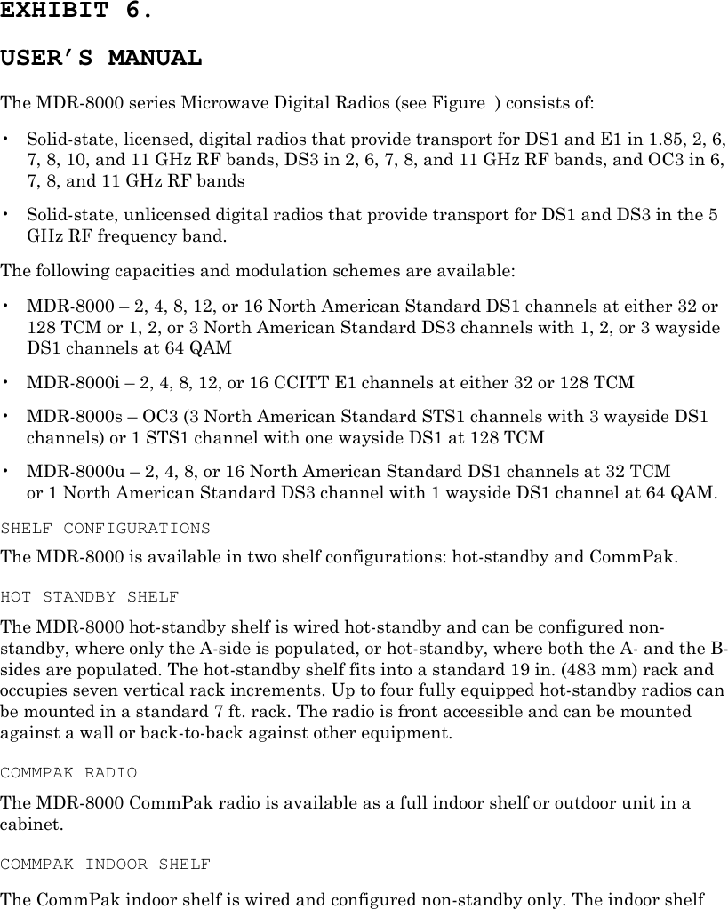 EXHIBIT 6. USER’S MANUAL The MDR-8000 series Microwave Digital Radios (see Figure  ) consists of: •  Solid-state, licensed, digital radios that provide transport for DS1 and E1 in 1.85, 2, 6, 7, 8, 10, and 11 GHz RF bands, DS3 in 2, 6, 7, 8, and 11 GHz RF bands, and OC3 in 6, 7, 8, and 11 GHz RF bands •  Solid-state, unlicensed digital radios that provide transport for DS1 and DS3 in the 5 GHz RF frequency band. The following capacities and modulation schemes are available: •  MDR-8000 – 2, 4, 8, 12, or 16 North American Standard DS1 channels at either 32 or 128 TCM or 1, 2, or 3 North American Standard DS3 channels with 1, 2, or 3 wayside DS1 channels at 64 QAM •  MDR-8000i – 2, 4, 8, 12, or 16 CCITT E1 channels at either 32 or 128 TCM •  MDR-8000s – OC3 (3 North American Standard STS1 channels with 3 wayside DS1 channels) or 1 STS1 channel with one wayside DS1 at 128 TCM •  MDR-8000u – 2, 4, 8, or 16 North American Standard DS1 channels at 32 TCM  or 1 North American Standard DS3 channel with 1 wayside DS1 channel at 64 QAM. SHELF CONFIGURATIONS The MDR-8000 is available in two shelf configurations: hot-standby and CommPak. HOT STANDBY SHELF The MDR-8000 hot-standby shelf is wired hot-standby and can be configured non-standby, where only the A-side is populated, or hot-standby, where both the A- and the B-sides are populated. The hot-standby shelf fits into a standard 19 in. (483 mm) rack and occupies seven vertical rack increments. Up to four fully equipped hot-standby radios can be mounted in a standard 7 ft. rack. The radio is front accessible and can be mounted against a wall or back-to-back against other equipment. COMMPAK RADIO The MDR-8000 CommPak radio is available as a full indoor shelf or outdoor unit in a cabinet. COMMPAK INDOOR SHELF The CommPak indoor shelf is wired and configured non-standby only. The indoor shelf 