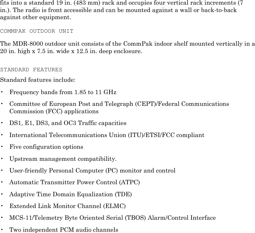fits into a standard 19 in. (483 mm) rack and occupies four vertical rack increments (7 in.). The radio is front accessible and can be mounted against a wall or back-to-back against other equipment. COMMPAK OUTDOOR UNIT The MDR-8000 outdoor unit consists of the CommPak indoor shelf mounted vertically in a 20 in. high x 7.5 in. wide x 12.5 in. deep enclosure. STANDARD FEATURES Standard features include: •  Frequency bands from 1.85 to 11 GHz •  Committee of European Post and Telegraph (CEPT)/Federal Communications Commission (FCC) applications •  DS1, E1, DS3, and OC3 Traffic capacities •  International Telecommunications Union (ITU)/ETSI/FCC compliant •  Five configuration options •  Upstream management compatibility. •  User-friendly Personal Computer (PC) monitor and control •  Automatic Transmitter Power Control (ATPC) •  Adaptive Time Domain Equalization (TDE) •  Extended Link Monitor Channel (ELMC) •  MCS-11/Telemetry Byte Oriented Serial (TBOS) Alarm/Control Interface •  Two independent PCM audio channels 