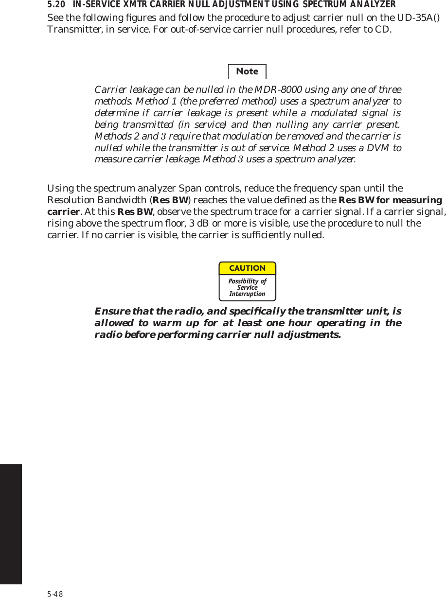 5-485.20 IN-SERVICE XMTR CARRIER NULL ADJUSTMENT USING SPECTRUM ANALYZERSee the following ﬁgures and follow the procedure to adjust carrier null on the UD-35A() Transmitter, in service. For out-of-service carrier null procedures, refer to CD.Carrier leakage can be nulled in the MDR-8000 using any one of three methods. Method 1 (the preferred method) uses a spectrum analyzer to determine if carrier leakage is present while a modulated signal is being transmitted (in service) and then nulling any carrier present. Methods 2 and 3 require that modulation be removed and the carrier is nulled while the transmitter is out of service. Method 2 uses a DVM to measure carrier leakage. Method 3 uses a spectrum analyzer.Using the spectrum analyzer Span controls, reduce the frequency span until the Resolution Bandwidth (Res BW) reaches the value deﬁned as the Res BW for measuring carrier. At this Res BW, observe the spectrum trace for a carrier signal. If a carrier signal, rising above the spectrum ﬂoor, 3 dB or more is visible, use the procedure to null the carrier. If no carrier is visible, the carrier is sufﬁciently nulled.Ensure that the radio, and speciﬁcally the transmitter unit, is allowed to warm up for at least one hour operating in the radio before performing carrier null adjustments.NoteCAUTIONPossibility ofServiceInterruption