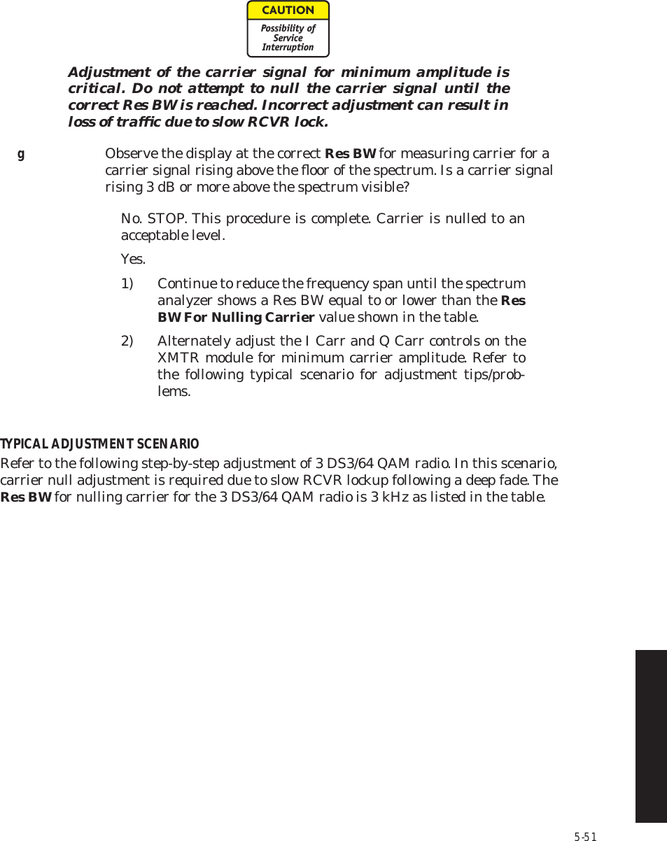 5-51Adjustment of the carrier signal for minimum amplitude is  critical. Do not attempt to null the carrier signal until the  correct Res BW is reached. Incorrect adjustment can result in  loss of trafﬁc due to slow RCVR lock.gObserve the display at the correct Res BW for measuring carrier for a carrier signal rising above the ﬂoor of the spectrum. Is a carrier signal rising 3 dB or more above the spectrum visible?No. STOP. This procedure is complete. Carrier is nulled to an  acceptable level.Yes.1) Continue to reduce the frequency span until the spectrum  analyzer shows a Res BW equal to or lower than the Res  BW For Nulling Carrier value shown in the table.2) Alternately adjust the I Carr and Q Carr controls on the  XMTR module for minimum carrier amplitude. Refer to  the following typical scenario for adjustment tips/prob-lems.TYPICAL ADJUSTMENT SCENARIORefer to the following step-by-step adjustment of 3 DS3/64 QAM radio. In this scenario, carrier null adjustment is required due to slow RCVR lockup following a deep fade. The Res BW for nulling carrier for the 3 DS3/64 QAM radio is 3 kHz as listed in the table.CAUTIONPossibility ofServiceInterruption