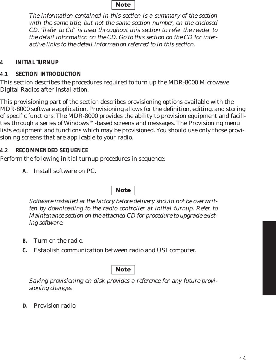 4-1The information contained in this section is a summary of the section  with the same title, but not the same section number, on the enclosed  CD. “Refer to Cd” is used throughout this section to refer the reader to  the detail information on the CD. Go to this section on the CD for inter-active links to the detail information referred to in this section.4INITIAL TURNUP4.1 SECTION INTRODUCTIONThis section describes the procedures required to turn up the MDR-8000 Microwave  Digital Radios after installation.This provisioning part of the section describes provisioning options available with the MDR-8000 software application. Provisioning allows for the deﬁnition, editing, and storing of speciﬁc functions. The MDR-8000 provides the ability to provision equipment and facili-ties through a series of Windows™-based screens and messages. The Provisioning menu lists equipment and functions which may be provisioned. You should use only those provi-sioning screens that are applicable to your radio.4.2 RECOMMENDED SEQUENCEPerform the following initial turnup procedures in sequence:A. Install software on PC.Software installed at the factory before delivery should not be overwrit-ten by downloading to the radio controller at initial turnup. Refer to Maintenance section on the attached CD for procedure to upgrade exist-ing software.B. Turn on the radio.C. Establish communication between radio and USI computer.Saving provisioning on disk provides a reference for any future provi-sioning changes.D. Provision radio.NoteNoteNote