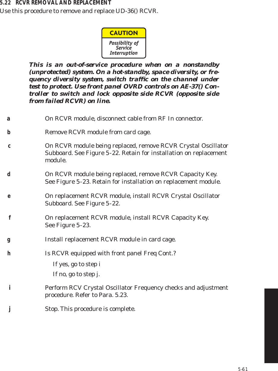 5-615.22 RCVR REMOVAL AND REPLACEMENTUse this procedure to remove and replace UD-36() RCVR.This is an out-of-service procedure when on a nonstandby (unprotected) system. On a hot-standby, space diversity, or fre-quency diversity system, switch trafﬁc on the channel under test to protect. Use front panel OVRD controls on AE-37() Con-troller to switch and lock opposite side RCVR (opposite side from failed RCVR) on line.aOn RCVR module, disconnect cable from RF In connector.bRemove RCVR module from card cage.cOn RCVR module being replaced, remove RCVR Crystal Oscillator Subboard. See Figure 5  -  22. Retain for installation on replacement module.dOn RCVR module being replaced, remove RCVR Capacity Key.  See Figure 5  -  23. Retain for installation on replacement module.eOn replacement RCVR module, install RCVR Crystal Oscillator Subboard. See Figure 5  -  22.fOn replacement RCVR module, install RCVR Capacity Key.  See Figure 5  -  23.gInstall replacement RCVR module in card cage.hIs RCVR equipped with front panel Freq Cont.?If yes, go to step iIf no, go to step j.iPerform RCV Crystal Oscillator Frequency checks and adjustment procedure. Refer to Para. 5.23.jStop. This procedure is complete.CAUTIONPossibility ofServiceInterruption