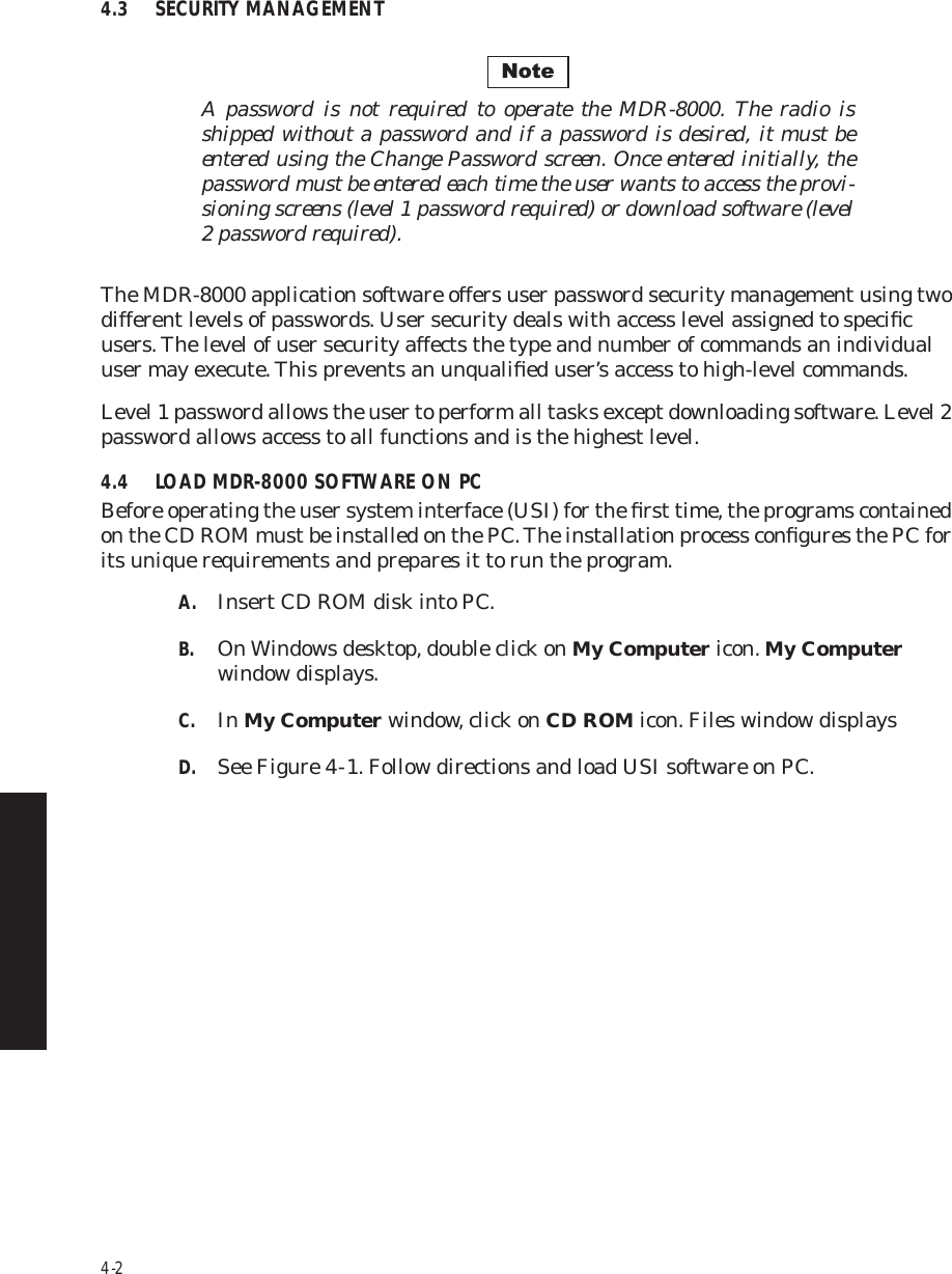 4-24.3 SECURITY MANAGEMENTA password is not required to operate the MDR-8000. The radio is shipped without a password and if a password is desired, it must be entered using the Change Password screen. Once entered initially, the password must be entered each time the user wants to access the provi-sioning screens (level 1 password required) or download software (level 2 password required).The MDR-8000 application software offers user password security management using two different levels of passwords. User security deals with access level assigned to speciﬁc users. The level of user security affects the type and number of commands an individual user may execute. This prevents an unqualiﬁed user’s access to high-level commands.Level 1 password allows the user to perform all tasks except downloading software. Level 2 password allows access to all functions and is the highest level.4.4 LOAD MDR-8000 SOFTWARE ON PCBefore operating the user system interface (USI) for the ﬁrst time, the programs contained on the CD ROM must be installed on the PC. The installation process conﬁgures the PC for its unique requirements and prepares it to run the program.A. Insert CD ROM disk into PC.B. On Windows desktop, double click on My Computer icon. My Computer window displays.C. In My Computer window, click on CD ROM icon. Files window displaysD. See Figure 4  -  1. Follow directions and load USI software on PC.Note