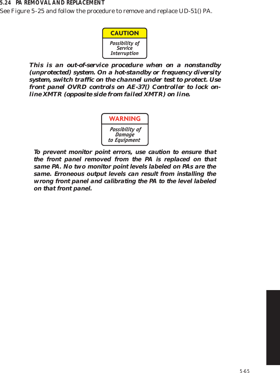 5-655.24 PA REMOVAL AND REPLACEMENTSee Figure 5  -  25 and follow the procedure to remove and replace UD-51() PA.This is an out-of-service procedure when on a nonstandby (unprotected) system. On a hot-standby or frequency diversity system, switch trafﬁc on the channel under test to protect. Use front panel OVRD controls on AE-37() Controller to lock on-line XMTR (opposite side from failed XMTR) on line.To prevent monitor point errors, use caution to ensure that the front panel removed from the PA is replaced on that same PA. No two monitor point levels labeled on PAs are the same. Erroneous output levels can result from installing the wrong front panel and calibrating the PA to the level labeled on that front panel.CAUTIONPossibility ofServiceInterruptionWARNINGPossibility ofDamageto Equipment