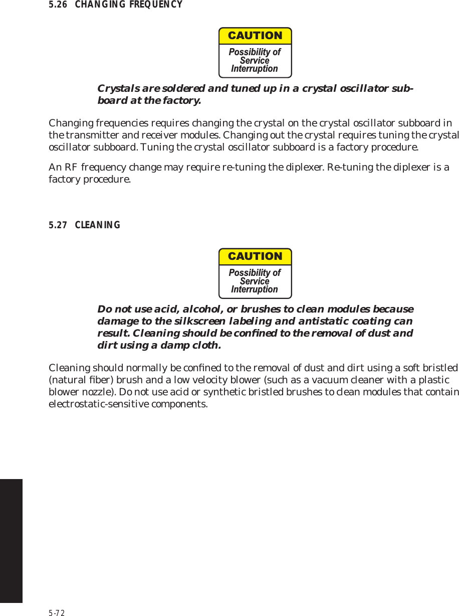 5-725.26 CHANGING FREQUENCYCrystals are soldered and tuned up in a crystal oscillator sub-board at the factory.Changing frequencies requires changing the crystal on the crystal oscillator subboard in the transmitter and receiver modules. Changing out the crystal requires tuning the crystal oscillator subboard. Tuning the crystal oscillator subboard is a factory procedure. An RF frequency change may require re-tuning the diplexer. Re-tuning the diplexer is a factory procedure.  5.27 CLEANINGDo not use acid, alcohol, or brushes to clean modules because damage to the silkscreen labeling and antistatic coating can result. Cleaning should be conﬁned to the removal of dust and dirt using a damp cloth.Cleaning should normally be conﬁned to the removal of dust and dirt using a soft bristled (natural ﬁber) brush and a low velocity blower (such as a vacuum cleaner with a plastic blower nozzle). Do not use acid or synthetic bristled brushes to clean modules that contain electrostatic-sensitive components.CAUTIONPossibility ofServiceInterruptionCAUTIONPossibility ofServiceInterruption