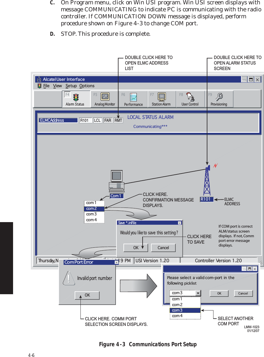 4-6C.On Program menu, click on Win USI program. Win USI screen displays with message COMMUNICATING to indicate PC is communicating with the radio controller. If COMMUNICATION DOWN message is displayed, perform procedure shown on Figure 4  -  3 to change COM port.D.STOP. This procedure is complete.Figure 4  -  3  Communications Port SetupAlcatel User  InterfaceFile View Setup OptionsLOCAL STATUS ALARMCommunicating***ELMC Addre s s:R101F6PerformanceAlarm Status Analog MonitorF5Station AlarmF7ProvisioningF9User ControlF8F4Tuesday, JanuLMW-723202/02/04ELMCADDRESSThursday, November 30, 2000 1:44:19 PM USI Version 1.20 Controller  Version 1.20R101 LCL FAR RMTCo m  1 R101Would you like to save this setting?Save *.ini FileInvalid port numberCom Port ErrorOKOK Cancelco m  1co m  2co m  3co m  4OK Cancelcom 1com 2com 3com 4com 3Please select a  valid com-port in thefollowing picklistCLICK HERE. CONFIRMATION MESSAGEDISPLAYS.CLICK HERE TO SAVESELECT ANOTHERCOM PORTCLICK HERE. COMM PORT SELECTION SCREEN DISPLAYS.DOUBLE CLICK HERE TOOPEN ALARM STATUSSCREEN  DOUBLE CLICK HERE TOOPEN ELMC ADDRESSLIST LMW-102301/12/07If COM port is correct ALM/status screen displays.  If not, Comm port error message displays.