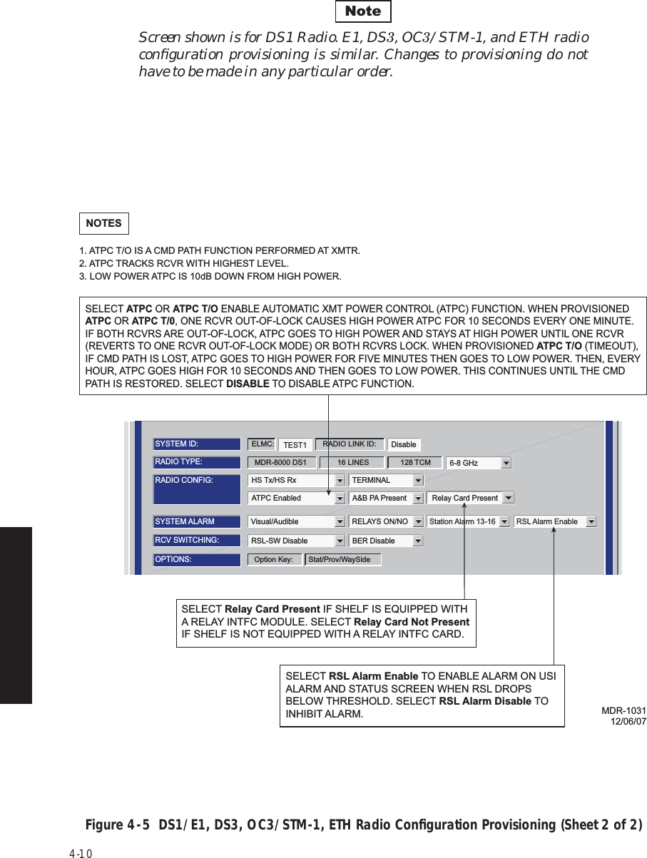 4-10Screen shown is for DS1 Radio. E1, DS3, OC3/STM-1, and ETH radio conﬁguration provisioning is similar. Changes to provisioning do not have to be made in any particular order. Figure 4  -  5  DS1/E1, DS3, OC3/STM-1, ETH Radio Conﬁguration Provisioning (Sheet 2 of 2) NoteATPC Enabled A&amp;B PA PresentRADIO CONFIG:HS Tx/HS Rx TERMINAL6-8 GHzSYSTEM ALARMVisual/Audible RELAYS ON/NO Station Alarm 13-16 RSL Alarm EnableRSL-SW Disable BER DisableRCV SWITCHING:RADIO TYPE:MDR-8000 DS1 16 LINES 128 TCMOPTIONS:Stat/Prov/WaySideOption Key:SYSTEM ID:TEST1 DisableRADIO LINK ID:ELMC:Relay Card PresentSELECT ATPC OR ATPC T/O ENABLE AUTOMATIC XMT POWER CONTROL (ATPC) FUNCTION. WHEN PROVISIONED ATPC OR ATPC T/0, ONE RCVR OUT-OF-LOCK CAUSES HIGH POWER ATPC FOR 10 SECONDS EVERY ONE MINUTE. IF BOTH RCVRS ARE OUT-OF-LOCK, ATPC GOES TO HIGH POWER AND STAYS AT HIGH POWER UNTIL ONE RCVR (REVERTS TO ONE RCVR OUT-OF-LOCK MODE) OR BOTH RCVRS LOCK. WHEN PROVISIONED ATPC T/O (TIMEOUT), IF CMD PATH IS LOST, ATPC GOES TO HIGH POWER FOR FIVE MINUTES THEN GOES TO LOW POWER. THEN, EVERY HOUR, ATPC GOES HIGH FOR 10 SECONDS AND THEN GOES TO LOW POWER. THIS CONTINUES UNTIL THE CMD PATH IS RESTORED. SELECT DISABLE TO DISABLE ATPC FUNCTION.NOTES1. ATPC T/O IS A CMD PATH FUNCTION PERFORMED AT XMTR.2. ATPC TRACKS RCVR WITH HIGHEST LEVEL.3. LOW POWER ATPC IS 10dB DOWN FROM HIGH POWER.MDR-103112/06/07SELECT RSL Alarm Enable TO ENABLE ALARM ON USI ALARM AND STATUS SCREEN WHEN RSL DROPS BELOW THRESHOLD. SELECT RSL Alarm Disable TO INHIBIT ALARM.SELECT Relay Card Present IF SHELF IS EQUIPPED WITH A RELAY INTFC MODULE. SELECT Relay Card Not Present IF SHELF IS NOT EQUIPPED WITH A RELAY INTFC CARD.