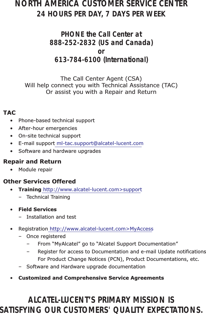 NORTH AMERICA CUSTOMER SERVICE CENTER24 HOURS PER DAY, 7 DAYS PER WEEKPHONE the Call Center at888-252-2832 (US and Canada)or613-784-6100 (International)ALCATEL-LUCENT’S PRIMARY MISSION ISSATISFYING OUR CUSTOMERS&apos; QUALITY EXPECTATIONS.The Call Center Agent (CSA)Will help connect you with Technical Assistance (TAC)Or assist you with a Repair and Return• Phone-based technical support• After-hour emergencies•  On-site technical support• E-mail support ml-tac.support@alcatel-lucent.com•  Software and hardware upgradesTAC• Module repairRepair and Return•  Training http://www.alcatel-lucent.com&gt;support – Technical TrainingOther Services Offered•  Field Services  –  Installation and test•  Customized and Comprehensive Service Agreements• Registration http://www.alcatel-lucent.com&gt;MyAccess – Once registered    –  From “MyAlcatel” go to “Alcatel Support Documentation”  – Register for access to Documentation and e-mail Update notifications       For Product Change Notices (PCN), Product Documentations, etc. – Software and Hardware upgrade documentation