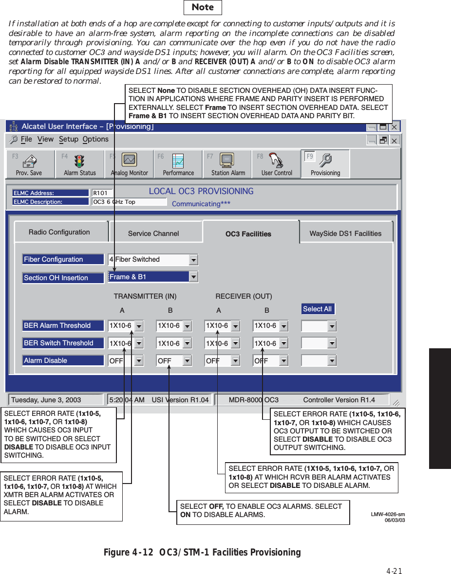 4-21Figure 4  -  12  OC3/STM-1 Facilities ProvisioningRadio ConfigurationFiber ConfigurationSelect AllSection OH InsertionBER Alarm ThresholdBER Switch Threshold1X10-61X10-64 Fiber SwitchedFrame &amp; B11X10-61X10-61X10-61X10-61X10-61X10-6Alarm DisableOFF OFF OFF OFFService Channel OC3 Facilities WaySide DS1 FacilitiesABTRANSMITTER (IN)ABRECEIVER (OUT)Tuesday, June 3, 2003 5:20:04 AM USI Version R1.04 MDR-8000 OC3           Controller Version R1.4Alcatel User Interface – [Provisioning]File View Setup OptionsF6PerformanceAlarm StatusF4Analog Monitor Station AlarmF7ProvisioningF9User ControlF8F5Prov. SaveF3ELMC Address:ELMC Description:R101OC3 6 GHz TopLOCAL OC3 PROVISIONINGCommunicating***SELECT ERROR RATE (1X10-5, 1x10-6, 1x10-7, OR 1x10-8) AT WHICH RCVR BER ALARM ACTIVATESOR SELECT DISABLE TO DISABLE ALARM.SELECT OFF, TO ENABLE OC3 ALARMS. SELECTON TO DISABLE ALARMS.SELECT ERROR RATE (1x10-5, 1x10-6, 1x10-7, OR 1x10-8) WHICH CAUSES OC3 OUTPUT TO BE SWITCHED OR SELECT DISABLE TO DISABLE OC3 OUTPUT SWITCHING.SELECT ERROR RATE (1x10-5,  1x10-6, 1x10-7, OR 1x10-8) WHICH CAUSES OC3 INPUT TO BE SWITCHED OR SELECT DISABLE TO DISABLE OC3 INPUT SWITCHING.SELECT ERROR RATE (1x10-5,  1x10-6, 1x10-7, OR 1x10-8) AT WHICH XMTR BER ALARM ACTIVATES OR SELECT DISABLE TO DISABLE ALARM.LMW-4026-sm06/03/03SELECT None TO DISABLE SECTION OVERHEAD (OH) DATA INSERT FUNC-TION IN APPLICATIONS WHERE FRAME AND PARITY INSERT IS PERFORMED EXTERNALLY. SELECT Frame TO INSERT SECTION OVERHEAD DATA. SELECT Frame &amp; B1 TO INSERT SECTION OVERHEAD DATA AND PARITY BIT.NoteIf installation at both ends of a hop are complete except for connecting to customer inputs/outputs and it is desirable to have an alarm-free system, alarm reporting on the incomplete connections can be disabled temporarily through provisioning. You can communicate over the hop even if you do not have the radio connected to customer OC3 and wayside DS1 inputs; however, you will alarm. On the OC3 Facilities screen, set Alarm Disable TRANSMITTER (IN) A and/or B and RECEIVER (OUT) A and/or B to ON to disable OC3 alarm reporting for all equipped wayside DS1 lines. After all customer connections are complete, alarm reporting can be restored to normal.