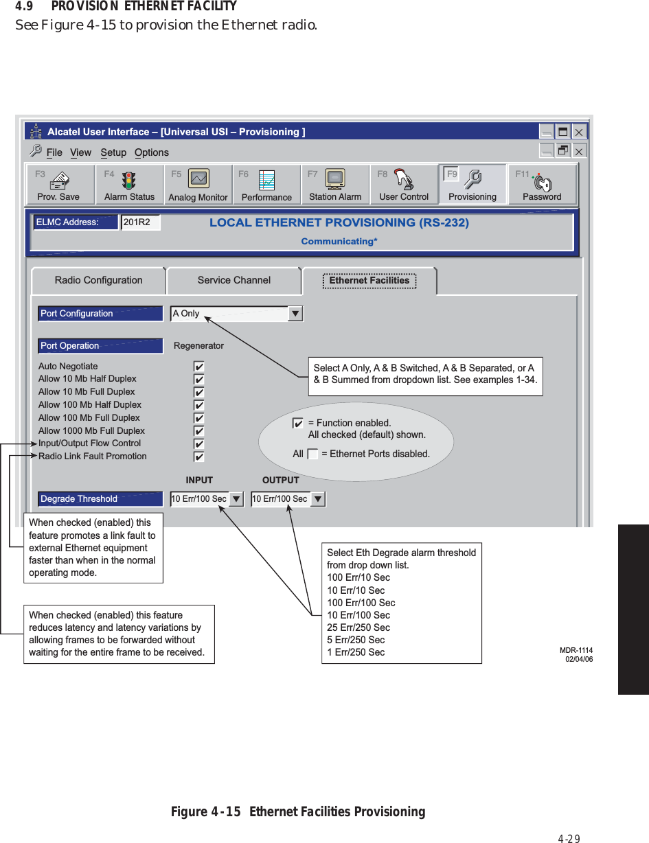 4-294.9 PROVISION ETHERNET FACILITYSee Figure 4  -  15 to provision the Ethernet radio.Figure 4  -  15  Ethernet Facilities ProvisioningRadio Configuration Service Channel Ethernet FacilitiesLOCAL ETHERNET PROVISIONING (RS-232)Communicating*ELMC Address: 201R2Port Configuration A OnlyPort Operation RegeneratorINPUTDegrade Threshold10 Err/100 SecOUTPUT10 Err/100 SecAuto NegotiateAllow 10 Mb Half DuplexAllow 10 Mb Full DuplexAllow 100 Mb Half DuplexAllow 100 Mb Full DuplexAllow 1000 Mb Full DuplexInput/Output Flow ControlRadio Link Fault PromotionSelect A Only, A &amp; B Switched, A &amp; B Separated, or A &amp; B Summed from dropdown list. See examples 1-34.Monday, November 01, 2004 11:19:08 AMUniversal USI Version R2.00Ethernet                  Controller Version R2.00Alcatel User Interface – [Universal USI – Provisioning ]File View Setup OptionsF6PerformanceAlarm StatusF4Station AlarmF7 F9ProvisioningUser ControlF8Prov. SaveF3 F5Analog Monitor PasswordF11Select Eth Degrade alarm threshold from drop down list.100 Err/10 Sec10 Err/10 Sec100 Err/100 Sec10 Err/100 Sec25 Err/250 Sec5 Err/250 Sec1 Err/250 Sec When checked (enabled) this feature promotes a link fault to external Ethernet equipment faster than when in the normal operating mode.When checked (enabled) this feature reduces latency and latency variations by allowing frames to be forwarded without waiting for the entire frame to be received. MDR-111402/04/06= Function enabled.All checked (default) shown.All       = Ethernet Ports disabled.