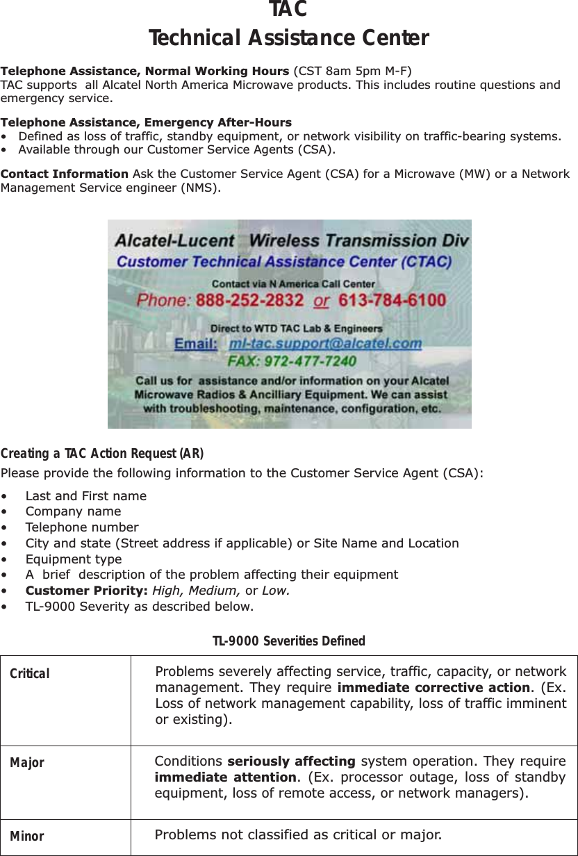 Telephone Assistance, Normal Working Hours (CST 8am 5pm M-F)TAC supports  all Alcatel North America Microwave products. This includes routine questions and emergency service.  Telephone Assistance, Emergency After-Hours•  Defined as loss of traffic, standby equipment, or network visibility on traffic-bearing systems.•  Available through our Customer Service Agents (CSA). Contact Information Ask the Customer Service Agent (CSA) for a Microwave (MW) or a Network Management Service engineer (NMS).Please provide the following information to the Customer Service Agent (CSA):•  Last and First name• Company name• Telephone number•  City and state (Street address if applicable) or Site Name and Location• Equipment type•  A  brief  description of the problem affecting their equipment•  Customer Priority: High, Medium, or Low.•  TL-9000 Severity as described below.Creating a TAC Action Request (AR)CriticalTL-9000 Severities DefinedMajorMinor  Problems not classified as critical or major.Problems severely affecting service, traffic, capacity, or network management. They require immediate corrective action. (Ex. Loss of network management capability, loss of traffic imminent or existing). Conditions seriously affecting system operation. They require immediate attention. (Ex. processor outage, loss of standby equipment, loss of remote access, or network managers).TACTechnical Assistance Center