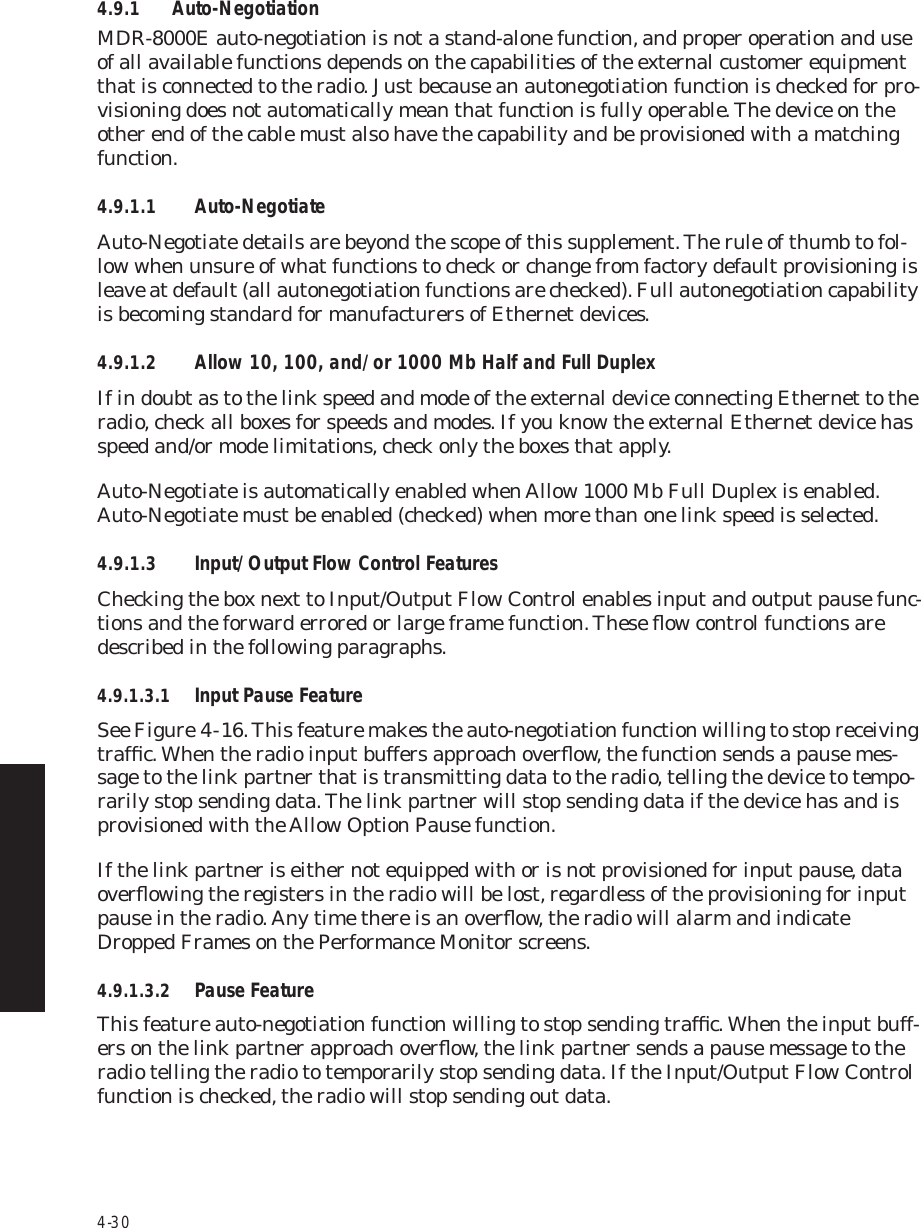4-304.9.1 Auto-NegotiationMDR-8000E auto-negotiation is not a stand-alone function, and proper operation and use of all available functions depends on the capabilities of the external customer equipment that is connected to the radio. Just because an autonegotiation function is checked for pro-visioning does not automatically mean that function is fully operable. The device on the other end of the cable must also have the capability and be provisioned with a matching function.4.9.1.1 Auto-NegotiateAuto-Negotiate details are beyond the scope of this supplement. The rule of thumb to fol-low when unsure of what functions to check or change from factory default provisioning is leave at default (all autonegotiation functions are checked). Full autonegotiation capability is becoming standard for manufacturers of Ethernet devices.4.9.1.2 Allow 10, 100, and/or 1000 Mb Half and Full DuplexIf in doubt as to the link speed and mode of the external device connecting Ethernet to the radio, check all boxes for speeds and modes. If you know the external Ethernet device has speed and/or mode limitations, check only the boxes that apply.Auto-Negotiate is automatically enabled when Allow 1000 Mb Full Duplex is enabled. Auto-Negotiate must be enabled (checked) when more than one link speed is selected.4.9.1.3 Input/Output Flow Control FeaturesChecking the box next to Input/Output Flow Control enables input and output pause func-tions and the forward errored or large frame function. These ﬂow control functions are described in the following paragraphs.4.9.1.3.1 Input Pause FeatureSee Figure 4  -  16. This feature makes the auto-negotiation function willing to stop receiving trafﬁc. When the radio input buffers approach overﬂow, the function sends a pause mes-sage to the link partner that is transmitting data to the radio, telling the device to tempo-rarily stop sending data. The link partner will stop sending data if the device has and is provisioned with the Allow Option Pause function.If the link partner is either not equipped with or is not provisioned for input pause, data overﬂowing the registers in the radio will be lost, regardless of the provisioning for input pause in the radio. Any time there is an overﬂow, the radio will alarm and indicate Dropped Frames on the Performance Monitor screens.4.9.1.3.2 Pause FeatureThis feature auto-negotiation function willing to stop sending trafﬁc. When the input buff-ers on the link partner approach overﬂow, the link partner sends a pause message to the radio telling the radio to temporarily stop sending data. If the Input/Output Flow Control function is checked, the radio will stop sending out data.