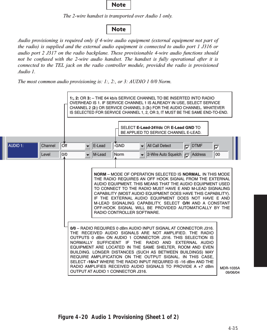 4-35Figure 4  -  20  Audio 1 Provisioning (Sheet 1 of 2)AUDIO 1:AUDIO 2:RS-232MCSTMNChannel3MCS TransportRF/RptrPPP TransportRF/RptrChannel E-LeadOff -GNDLevel M-Lead0/0 NormAddressA12AJ308/J309 Input ClocksRSSJ310 Modem J308/J309 TerminationRDS/RAS/RCDChannel 1 Channel 2 Repeater D/1Channel E-Lead All Call DetectOff -GNDDTMFLevel M-Lead 2-Wire Auto Squelch0/0 Norm 00AddressRadio Configuration Service Channel WaySide DS1 FacilitiesDS3 FacilitiesAlcatel User Interface – [System, DS3, and DS1 Provisioning -- MDR-8000 DS3]File View Setup OptionsF6PerformanceAlarm StatusF4Analog Monitor Station AlarmF7ProvisioningF9User ControlF8F5Prov. SaveF3Thursday, March 7, 2000 1:27:15 PM USI Version R1.03 Controller Version R1.03 MDR-8000 3-DS3ELMC Address:ELMC Description:J7914DURANGOLOCAL DS3 PROVISIONINGCommunicating***Audio provisioning is required only if 4-wire audio equipment (external equipment not part of the radio) is supplied and the external audio equipment is connected to audio port 1 J316 or audio port 2 J317 on the radio backplane. These provisionable 4-wire audio functions should not be confused with the 2-wire audio handset. The handset is fully operational after it is connected to the TEL jack on the radio controller module, provided the radio is provisioned Audio 1.The most common audio provisioning is: 1:, 2:, or 3: AUDIO 1 0/0 Norm.NoteThe 2-wire handset is transported over Audio 1 only.Note0/0 – RADIO REQUIRES 0 dBm AUDIO INPUT SIGNAL AT CONNECTOR J316. THE RECEIVED AUDIO SIGNALS ARE NOT AMPLIFIED. THE RADIO OUTPUTS 0 dBm ON AUDIO 1 CONNECTOR J316. THIS SELECTION IS NORMALLY SUFFICIENT IF THE RADIO AND EXTERNAL AUDIO EQUIPMENT ARE LOCATED IN THE SAME SHELTER, ROOM AND EVEN BUILDING. LONGER DISTANCES (SUCH AS BETWEEN BUILDINGS) MAY REQUIRE AMPLIFICATION ON THE OUTPUT SIGNAL. IN THIS CASE, SELECT -16/+7 WHERE THE RADIO INPUT REQUIRED IS -16 dBm AND THE RADIO AMPLIFIES RECEIVED AUDIO SIGNALS TO PROVIDE A +7 dBm OUTPUT AT AUDIO 1 CONNECTOR J316. 1:, 2: OR 3: – THE 64 kb/s SERVICE CHANNEL TO BE INSERTED INTO RADIO OVERHEAD IS 1. IF SERVICE CHANNEL 1 IS ALREADY IN USE, SELECT SERVICE CHANNEL 2 (2:) OR SERVICE CHANNEL 3 (3:) FOR THE AUDIO CHANNEL. WHATEVER IS SELECTED FOR SERVICE CHANNEL 1, 2, OR 3, IT MUST BE THE SAME END-TO-END.SELECT E-Lead-24Vdc OR E-Lead GND TO BE APPLIED TO SERVICE CHANNEL E-LEAD.NORM – MODE OF OPERATION SELECTED IS NORMAL. IN THIS MODE THE RADIO REQUIRES AN OFF HOOK SIGNAL FROM THE EXTERNAL AUDIO EQUIPMENT. THIS MEANS THAT THE AUDIO EQUIPMENT USED TO CONNECT TO THE RADIO MUST HAVE E AND M-LEAD SIGNALING CAPABILITY (MOST AUDIO EQUIPMENT DOES HAVE THIS CAPABILITY). IF THE EXTERNAL AUDIO EQUIPMENT DOES NOT HAVE E AND M-LEAD SIGNALING CAPABILITY, SELECT O/H AND A  CONSTANT OFF-HOOK SIGNAL WILL BE PROVIDED AUTOMATICALLY BY THE RADIO CONTROLLER SOFTWARE.MDR-1035A09/06/04