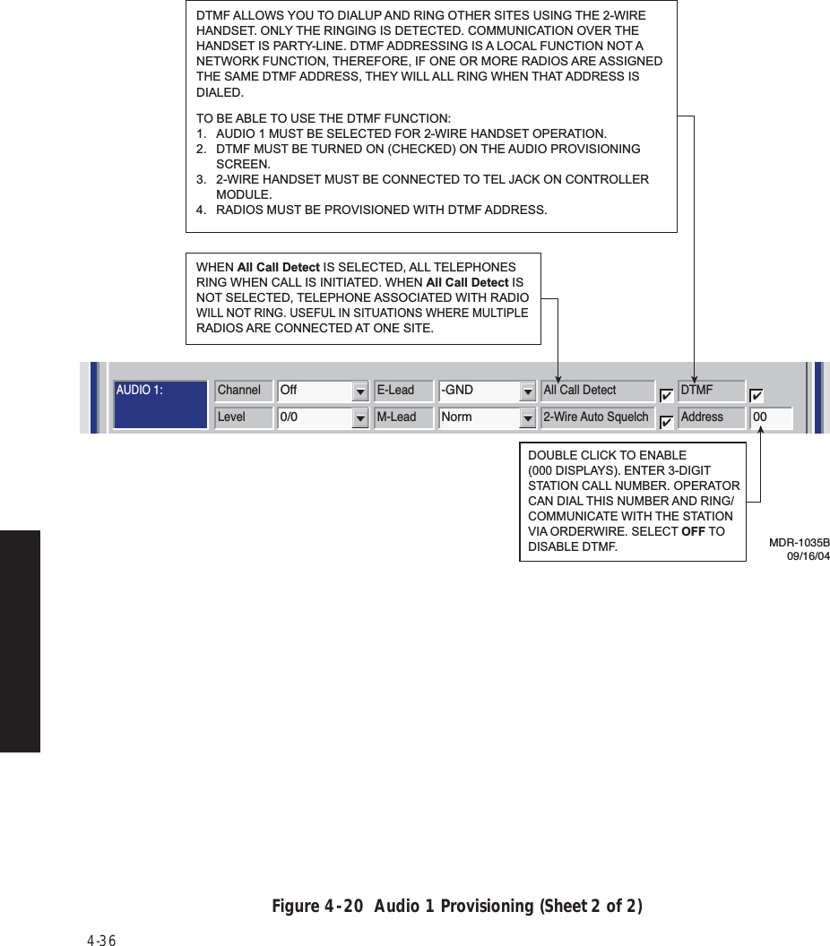 4-36Figure 4  -  20  Audio 1 Provisioning (Sheet 2 of 2)AUDIO 1:AUDIO 2:RS-232MCSTMNChannel3MCS TransportRF/RptrPPP TransportRF/RptrChannel E-LeadOff -GNDLevel M-Lead0/0 NormAddressA12AJ308/J309 Input ClocksRSSJ310 Modem J308/J309 TerminationRDS/RAS/RCDChannel 1 Channel 2 Repeater D/1Channel E-Lead All Call DetectOff -GNDDTMFLevel M-Lead 2-Wire Auto Squelch0/0 Norm 00AddressRadio Configuration Service Channel WaySide DS1 FacilitiesDS3 FacilitiesAlcatel User Interface – [System, DS3, and DS1 Provisioning -- MDR-8000 DS3]File View Setup OptionsF6PerformanceAlarm StatusF4Analog Monitor Station AlarmF7ProvisioningF9User ControlF8F5Prov. SaveF3Thursday, March 7, 2000 1:27:15 PM USI Version R1.03 Controller Version R1.03 MDR-8000 3-DS3ELMC Address:ELMC Description:J7914DURANGOLOCAL DS3 PROVISIONINGCommunicating***DOUBLE CLICK TO ENABLE (000 DISPLAYS). ENTER 3-DIGIT STATION CALL NUMBER. OPERATOR CAN DIAL THIS NUMBER AND RING/COMMUNICATE WITH THE STATIONVIA ORDERWIRE. SELECT OFF TO DISABLE DTMF.WHEN All Call Detect IS SELECTED, ALL TELEPHONES RING WHEN CALL IS INITIATED. WHEN All Call Detect IS NOT SELECTED, TELEPHONE ASSOCIATED WITH RADIO WILL NOT RING. USEFUL IN SITUATIONS WHERE MULTIPLE RADIOS ARE CONNECTED AT ONE SITE.MDR-1035B09/16/04DTMF ALLOWS YOU TO DIALUP AND RING OTHER SITES USING THE 2-WIRE HANDSET. ONLY THE RINGING IS DETECTED. COMMUNICATION OVER THE HANDSET IS PARTY-LINE. DTMF ADDRESSING IS A LOCAL FUNCTION NOT A NETWORK FUNCTION, THEREFORE, IF ONE OR MORE RADIOS ARE ASSIGNED THE SAME DTMF ADDRESS, THEY WILL ALL RING WHEN THAT ADDRESS IS DIALED.  TO BE ABLE TO USE THE DTMF FUNCTION:1.  AUDIO 1 MUST BE SELECTED FOR 2-WIRE HANDSET OPERATION.2.  DTMF MUST BE TURNED ON (CHECKED) ON THE AUDIO PROVISIONING SCREEN.3.  2-WIRE HANDSET MUST BE CONNECTED TO TEL JACK ON CONTROLLER MODULE.4.  RADIOS MUST BE PROVISIONED WITH DTMF ADDRESS.