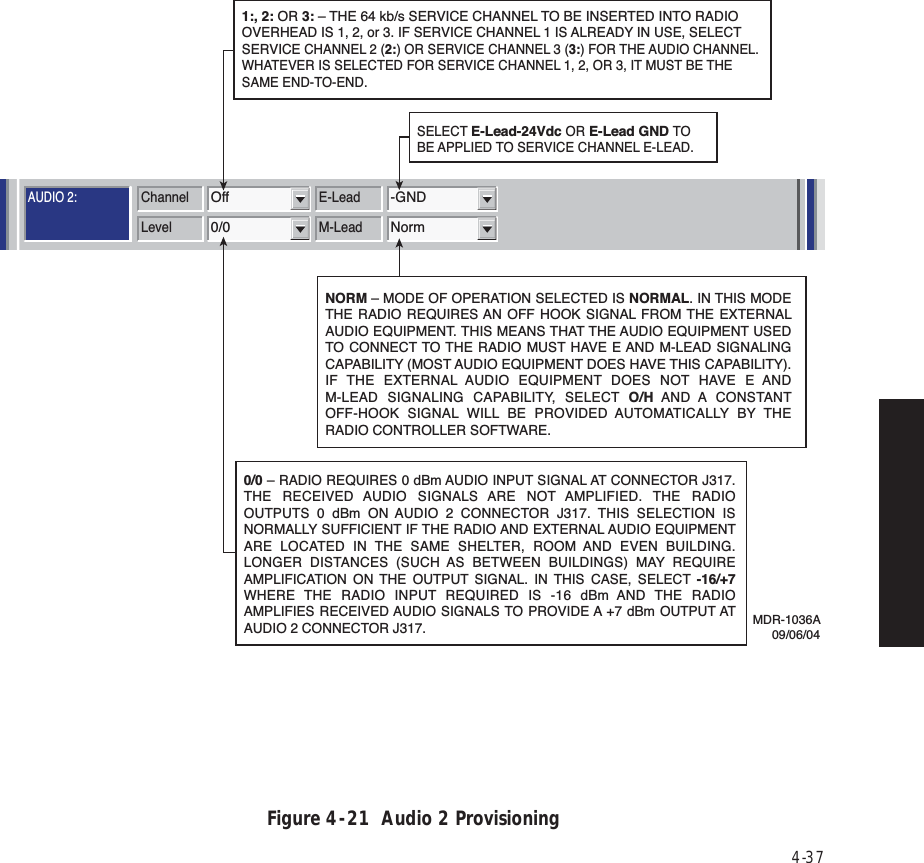 4-37Figure 4  -  21  Audio 2 ProvisioningAUDIO 1:AUDIO 2:RS-232MCSTMNChannel3MCS TransportRF/RptrPPP TransportRF/RptrChannel E-LeadOff -GNDLevel M-Lead0/0 NormAddressA12AJ308/J309 Input ClocksRSSJ310 Modem J308/J309 TerminationRDS/RAS/RCDChannel 1 Channel 2 Repeater D/1Channel E-Lead All Call DetectOff -GNDDTMFLevel M-Lead 2-Wire Auto Squelch0/0 Norm 00AddressRadio Configuration Service Channel WaySide DS1 FacilitiesDS3 FacilitiesAlcatel User Interface – [System, DS3, and DS1 Provisioning -- MDR-8000 DS3]File View Setup OptionsF6PerformanceAlarm StatusF4Analog Monitor Station AlarmF7ProvisioningF9User ControlF8F5Prov. SaveF3Thursday, March 7, 2000 1:27:15 PM USI Version R1.03 Controller Version R1.03 MDR-8000 3-DS3ELMC Address:ELMC Description:J7914DURANGOLOCAL DS3 PROVISIONINGCommunicating***MDR-1036A09/06/040/0 – RADIO REQUIRES 0 dBm AUDIO INPUT SIGNAL AT CONNECTOR J317. THE RECEIVED AUDIO SIGNALS ARE NOT AMPLIFIED. THE RADIO OUTPUTS 0 dBm ON AUDIO 2 CONNECTOR J317. THIS SELECTION IS NORMALLY SUFFICIENT IF THE RADIO AND EXTERNAL AUDIO EQUIPMENT ARE LOCATED IN THE SAME SHELTER, ROOM AND EVEN BUILDING. LONGER DISTANCES (SUCH AS BETWEEN BUILDINGS) MAY REQUIRE AMPLIFICATION ON THE OUTPUT SIGNAL. IN THIS CASE, SELECT -16/+7 WHERE THE RADIO INPUT REQUIRED IS -16 dBm AND THE RADIO AMPLIFIES RECEIVED AUDIO SIGNALS TO PROVIDE A +7 dBm OUTPUT AT AUDIO 2 CONNECTOR J317. 1:, 2: OR 3: – THE 64 kb/s SERVICE CHANNEL TO BE INSERTED INTO RADIO OVERHEAD IS 1, 2, or 3. IF SERVICE CHANNEL 1 IS ALREADY IN USE, SELECT SERVICE CHANNEL 2 (2:) OR SERVICE CHANNEL 3 (3:) FOR THE AUDIO CHANNEL. WHATEVER IS SELECTED FOR SERVICE CHANNEL 1, 2, OR 3, IT MUST BE THE SAME END-TO-END.SELECT E-Lead-24Vdc OR E-Lead GND TO BE APPLIED TO SERVICE CHANNEL E-LEAD.NORM – MODE OF OPERATION SELECTED IS NORMAL. IN THIS MODE THE RADIO REQUIRES AN OFF HOOK SIGNAL FROM THE EXTERNAL AUDIO EQUIPMENT. THIS MEANS THAT THE AUDIO EQUIPMENT USED TO CONNECT TO THE RADIO MUST HAVE E AND M-LEAD SIGNALING CAPABILITY (MOST AUDIO EQUIPMENT DOES HAVE THIS CAPABILITY). IF THE EXTERNAL AUDIO EQUIPMENT DOES NOT HAVE E AND M-LEAD SIGNALING CAPABILITY, SELECT O/H AND A  CONSTANT OFF-HOOK SIGNAL WILL BE PROVIDED AUTOMATICALLY BY THE RADIO CONTROLLER SOFTWARE.