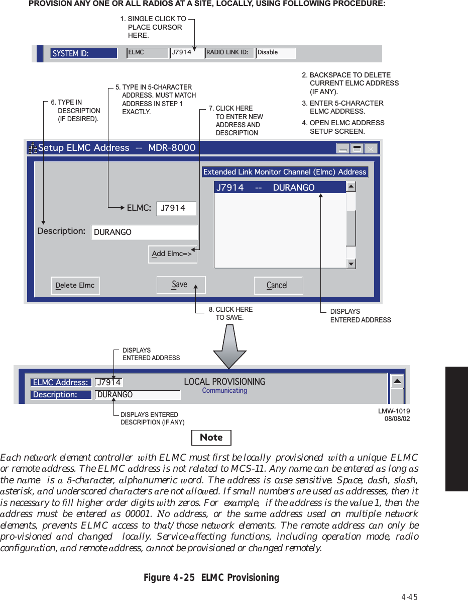 4-45Figure 4  -  25  ELMC Provisioning   Setup ELMC Address  --  MDR-8000Extended Link Monitor Channel (Elmc) AddressJ7914DURANGODescription:ELMC:Save CancelDelete ElmcAdd Elmc=&gt;J7914    --    DURANGO5. TYPE IN 5-CHARACTER  ADDRESS. MUST MATCH  ADDRESS IN STEP 1 EXACTLY.6. TYPE IN  DESCRIPTION (IF DESIRED).7. CLICK HERE  TO ENTER NEW ADDRESS AND  DESCRIPTION8. CLICK HERE TO SAVE.PROVISION ANY ONE OR ALL RADIOS AT A SITE, LOCALLY, USING FOLLOWING PROCEDURE:LOCAL PROVISIONINGCommunicatingELMC Address:Description:DURANGOJ79142. BACKSPACE TO DELETE  CURRENT ELMC ADDRESS  (IF ANY).3. ENTER 5-CHARACTER ELMC ADDRESS.4. OPEN ELMC ADDRESS  SETUP SCREEN.LMW-101908/08/02SYSTEM ID:ELMCJ7914RADIO LINK ID: Disable1. SINGLE CLICK TO PLACE CURSOR  HERE.DISPLAYS ENTERED ADDRESSDISPLAYS ENTERED DESCRIPTION (IF ANY)DISPLAYS ENTERED ADDRESSNoteEach network element controller  with ELMC must first be locally  provisioned  with a unique  ELMC or remote address. The ELMC address is not related to MCS-11. Any name can be entered as long as the name  is a 5-character, alphanumeric word. The address is case sensitive. Space, dash, slash,  asterisk, and underscored characters are not allowed. If small numbers are used as addresses, then it is necessary to fill higher order digits with zeros. For  example,  if the address is the value 1, then the address must be entered as 00001. No  address, or the same  address used on multiple network  elements, prevents ELMC access to that/those network elements. The remote address can only be pro-visioned  and changed  locally. Service-affecting functions, including operation mode, radio configuration, and remote address, cannot be provisioned or changed remotely.  
