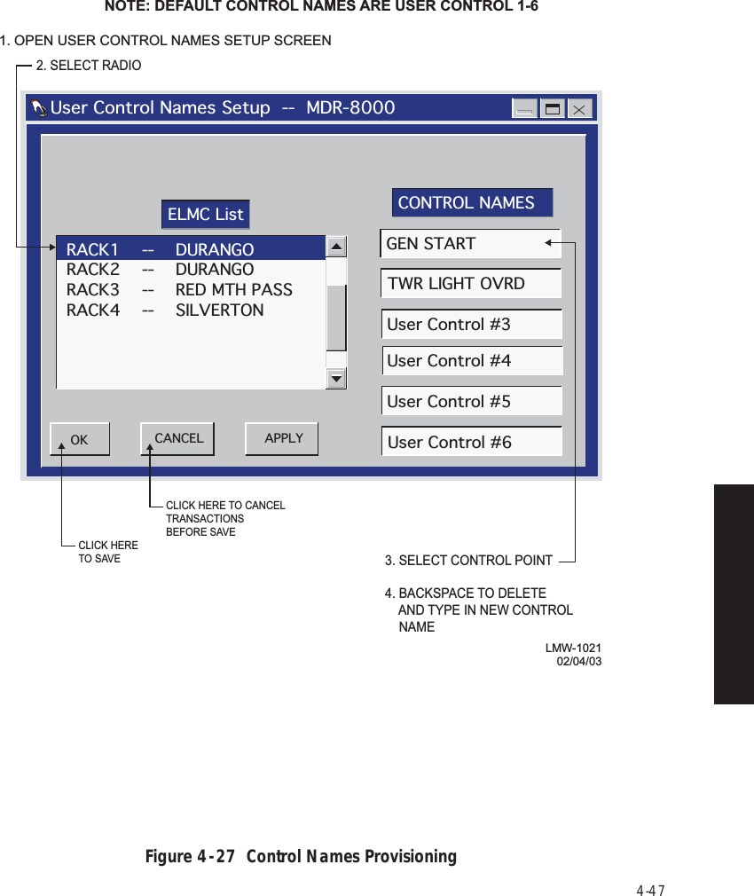 4-47Figure 4  -  27  Control Names ProvisioningLMW-102102/04/032. SELECT RADIONOTE: DEFAULT CONTROL NAMES ARE USER CONTROL 1-6   User Control Names Setup  --  MDR-8000RACK1    --    DURANGORACK2    --    DURANGORACK3    --    RED MTH PASSRACK4    --    SILVERTONAPPLYOK CANCELGEN STARTTWR LIGHT OVRDUser Control #3User Control #4User Control #5User Control #6ELMC List CONTROL NAMES3. SELECT CONTROL POINT4. BACKSPACE TO DELETE    AND TYPE IN NEW CONTROL    NAMECLICK HERE TO CANCEL TRANSACTIONSBEFORE SAVECLICK HERETO SAVE1. OPEN USER CONTROL NAMES SETUP SCREEN