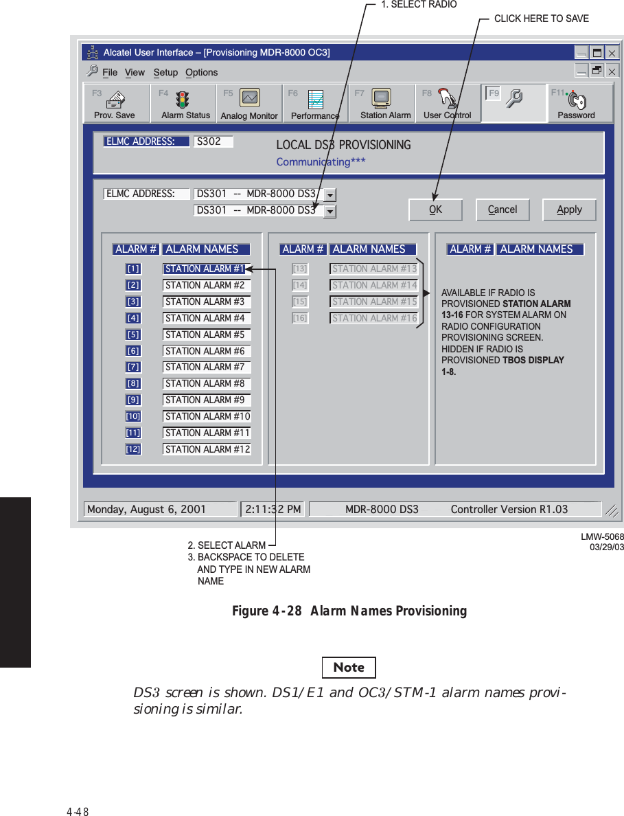 4-48Figure 4  -  28  Alarm Names ProvisioningDS3 screen is shown. DS1/E1 and OC3/STM-1 alarm names provi-sioning is similar.Alcatel User Interface – [Provisioning MDR-8000 OC3]File View Setup OptionsUser ControlF8F6PerformanceAlarm StatusF4Station AlarmF7 F9Prov. SaveF3 F5Analog Monitor PasswordF11LOCAL DS3 PROVISIONINGCommunicating***ELMC ADDRESS:ELMC ADDRESS:S302LMW-506803/29/03ALARM #ALARM NAMES[1]STATION ALARM #2[2]STATION ALARM #3[3]STATION ALARM #4[4]STATION ALARM #5[5]STATION ALARM #6[6]STATION ALARM #7[7]STATION ALARM #8[8]STATION ALARM #9[9]STATION ALARM #10[10]STATION ALARM #11[11]STATION ALARM #12[12]ALARM #ALARM NAMESSTATION ALARM #13 [13]STATION ALARM #14[14]STATION ALARM #15[15]STATION ALARM #16[16]ALARM #ALARM NAMESDS301  --  MDR-8000 DS3DS301  --  MDR-8000 DS3 OK Cancel ApplySTATION ALARM #1Monday, August 6, 2001 2:11:32 PM MDR-8000 DS3 Controller Version R1.032. SELECT ALARM3. BACKSPACE TO DELETE    AND TYPE IN NEW ALARM    NAME1. SELECT RADIOCLICK HERE TO SAVEAVAILABLE IF RADIO IS PROVISIONED STATION ALARM  13-16 FOR SYSTEM ALARM ON RADIO CONFIGURATION PROVISIONING SCREEN.HIDDEN IF RADIO IS PROVISIONED TBOS DISPLAY 1-8.Note