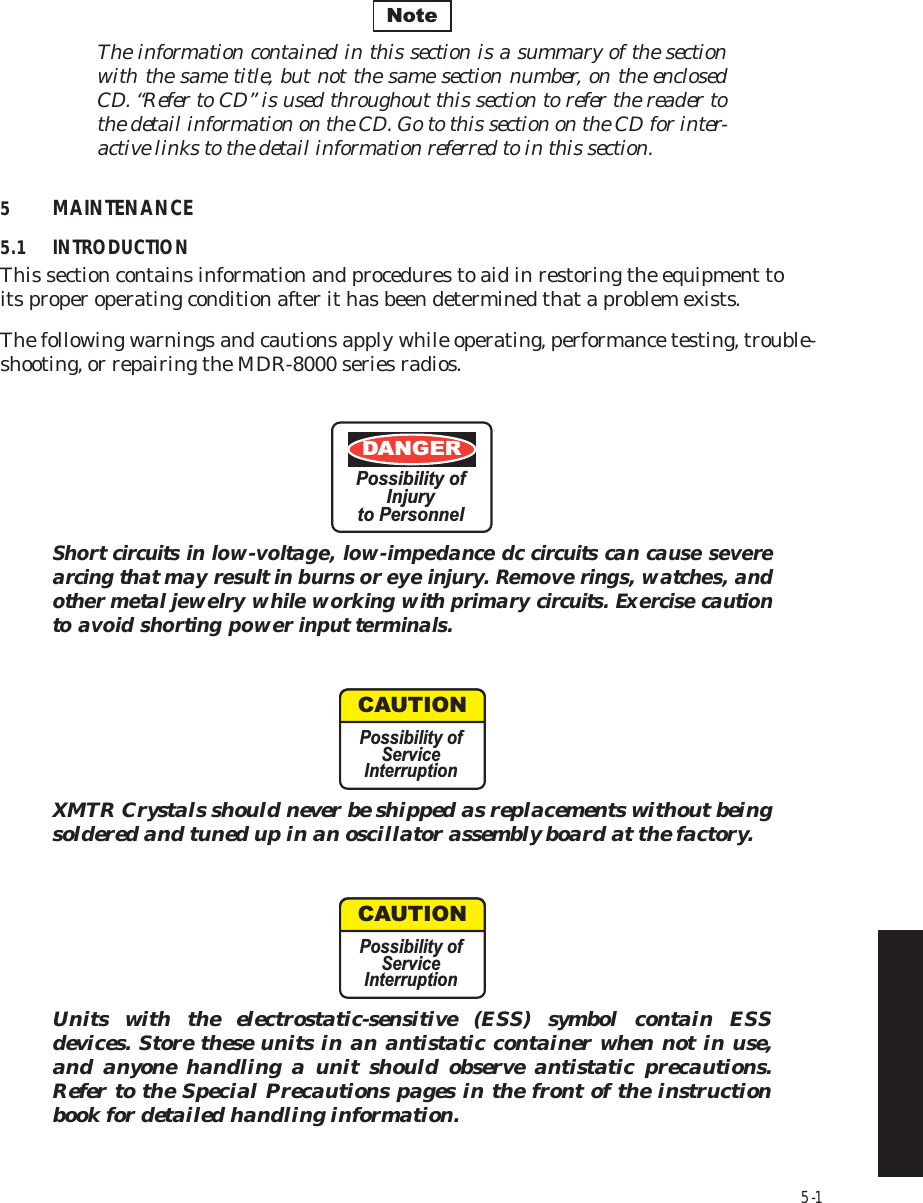 5-1The information contained in this section is a summary of the section  with the same title, but not the same section number, on the enclosed  CD. “Refer to CD” is used throughout this section to refer the reader to  the detail information on the CD. Go to this section on the CD for inter-active links to the detail information referred to in this section.5MAINTENANCE5.1 INTRODUCTIONThis section contains information and procedures to aid in restoring the equipment to  its proper operating condition after it has been determined that a problem exists.The following warnings and cautions apply while operating, performance testing, trouble-shooting, or repairing the MDR-8000 series radios.Short circuits in low-voltage, low-impedance dc circuits can cause severe arcing that may result in burns or eye injury. Remove rings, watches, and other metal jewelry while working with primary circuits. Exercise caution to avoid shorting power input terminals.XMTR Crystals should never be shipped as replacements without being soldered and tuned up in an oscillator assembly board at the factory.Units with the electrostatic-sensitive (ESS) symbol contain ESS devices. Store these units in an antistatic container when not in use, and anyone handling a unit should observe antistatic precautions. Refer to the Special Precautions pages in the front of the instruction book for detailed handling information.NoteDANGERPossibility ofInjuryto PersonnelCAUTIONPossibility ofServiceInterruptionCAUTIONPossibility ofServiceInterruption