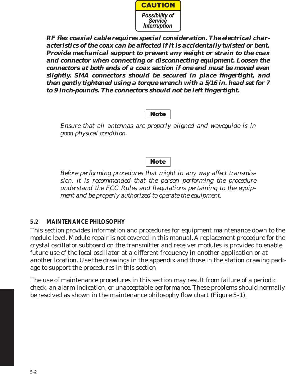 5-2RF ﬂex coaxial cable requires special consideration. The electrical char-acteristics of the coax can be affected if it is accidentally twisted or bent. Provide mechanical support to prevent any weight or strain to the coax and connector when connecting or disconnecting equipment. Loosen the connectors at both ends of a coax section if one end must be moved even slightly. SMA connectors should be secured in place ﬁngertight, and then gently tightened using a torque wrench with a 5/16 in. head set for 7 to 9 inch-pounds. The connectors should not be left ﬁngertight.Ensure that all antennas are properly aligned and waveguide is in good physical condition.Before performing procedures that might in any way affect transmis-sion, it is recommended that the person performing the procedure understand the FCC Rules and Regulations pertaining to the equip-ment and be properly authorized to operate the equipment. 5.2 MAINTENANCE PHILOSOPHYThis section provides information and procedures for equipment maintenance down to the module level. Module repair is not covered in this manual. A replacement procedure for the crystal oscillator subboard on the transmitter and receiver modules is provided to enable future use of the local oscillator at a different frequency in another application or at another location. Use the drawings in the appendix and those in the station drawing pack-age to support the procedures in this sectionThe use of maintenance procedures in this section may result from failure of a periodic check, an alarm indication, or unacceptable performance. These problems should normally be resolved as shown in the maintenance philosophy ﬂow chart (Figure 5  -  1).CAUTIONPossibility ofServiceInterruptionNoteNote