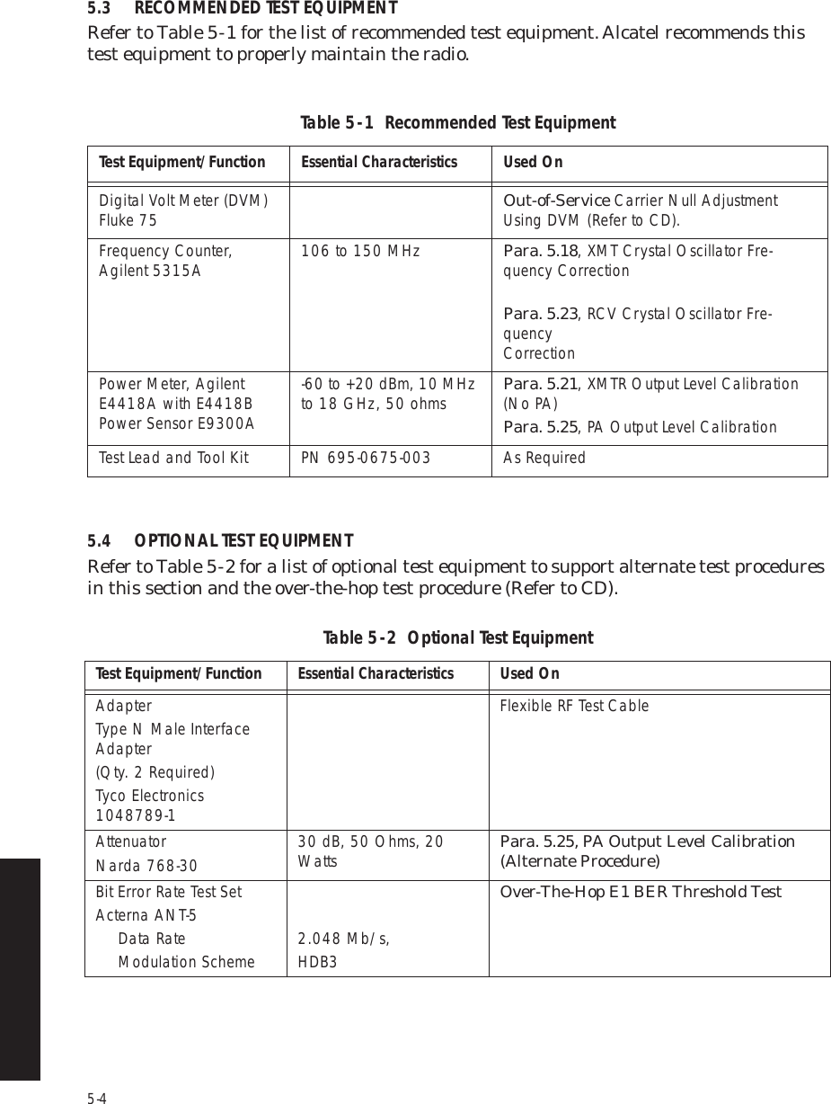 5-45.3 RECOMMENDED TEST EQUIPMENTRefer to Table 5 -  1 for the list of recommended test equipment. Alcatel recommends this test equipment to properly maintain the radio.5.4 OPTIONAL TEST EQUIPMENTRefer to Table 5 -  2 for a list of optional test equipment to support alternate test procedures in this section and the over-the-hop test procedure (Refer to CD).Table 5  -  1  Recommended Test EquipmentTest Equipment/FunctionEssential CharacteristicsUsed OnDigital Volt Meter (DVM) Fluke 75 Out-of-Service Carrier Null Adjustment Using DVM (Refer to CD).Frequency Counter,  Agilent 5315A 106 to 150 MHz Para. 5.18, XMT Crystal Oscillator Fre-quency Correction Para. 5.23, RCV Crystal Oscillator Fre-quency   CorrectionPower Meter, Agilent E4418A with E4418B Power Sensor E9300A-60 to +20 dBm, 10 MHz to 18 GHz, 50 ohms Para. 5.21, XMTR Output Level Calibration (No PA)Para. 5.25, PA Output Level CalibrationTest Lead and Tool Kit PN 695-0675-003 As RequiredTable 5  -  2  Optional Test Equipment  Test Equipment/FunctionEssential CharacteristicsUsed OnAdapterType N Male Interface Adapter(Qty. 2 Required)Tyco Electronics 1048789-1Flexible RF Test CableAttenuatorNarda 768-30 30 dB, 50 Ohms, 20 Watts Para. 5.25, PA Output Level Calibration  (Alternate Procedure)Bit Error Rate Test SetActerna ANT-5Data RateModulation Scheme 2.048 Mb/s,HDB3Over-The-Hop E1 BER Threshold Test