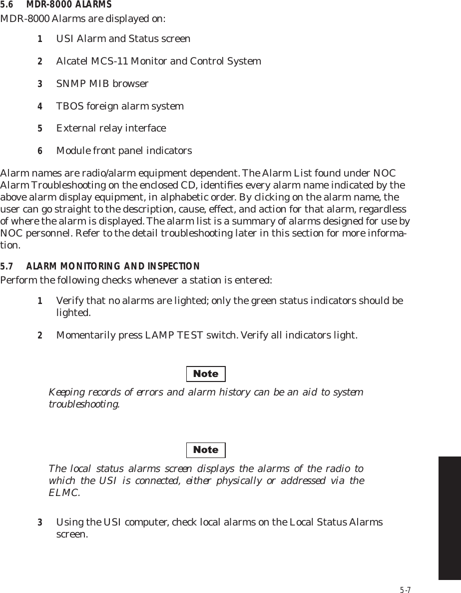 5-75.6 MDR-8000 ALARMSMDR-8000 Alarms are displayed on:1USI Alarm and Status screen2Alcatel MCS-11 Monitor and Control System3SNMP MIB browser4TBOS foreign alarm system5External relay interface6Module front panel indicatorsAlarm names are radio/alarm equipment dependent. The Alarm List found under NOC Alarm Troubleshooting on the enclosed CD, identiﬁes every alarm name indicated by the above alarm display equipment, in alphabetic order. By clicking on the alarm name, the user can go straight to the description, cause, effect, and action for that alarm, regardless of where the alarm is displayed. The alarm list is a summary of alarms designed for use by NOC personnel. Refer to the detail troubleshooting later in this section for more informa-tion.5.7 ALARM MONITORING AND INSPECTIONPerform the following checks whenever a station is entered:1Verify that no alarms are lighted; only the green status indicators should be lighted.2Momentarily press LAMP TEST switch. Verify all indicators light.Keeping records of errors and alarm history can be an aid to system troubleshooting.The local status alarms screen displays the alarms of the radio to which the USI is connected, either physically or addressed via the ELMC.3Using the USI computer, check local alarms on the Local Status Alarms screen.NoteNote