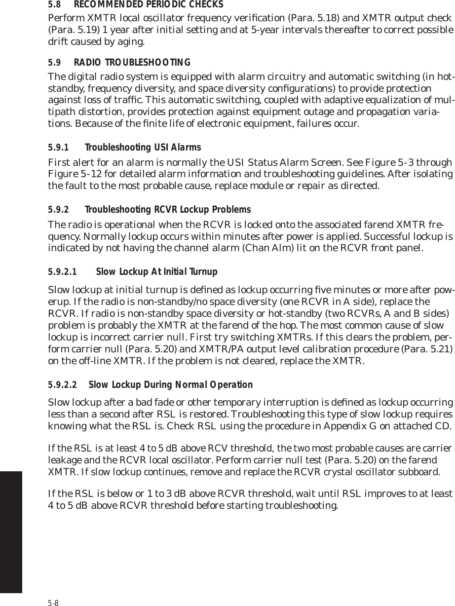 5-85.8 RECOMMENDED PERIODIC CHECKSPerform XMTR local oscillator frequency veriﬁcation (Para. 5.18) and XMTR output check (Para. 5.19) 1 year after initial setting and at 5-year intervals thereafter to correct possible drift caused by aging.5.9 RADIO TROUBLESHOOTINGThe digital radio system is equipped with alarm circuitry and automatic switching (in hot-standby, frequency diversity, and space diversity conﬁgurations) to provide protection against loss of trafﬁc. This automatic switching, coupled with adaptive equalization of mul-tipath distortion, provides protection against equipment outage and propagation varia-tions. Because of the ﬁnite life of electronic equipment, failures occur. 5.9.1 Troubleshooting USI AlarmsFirst alert for an alarm is normally the USI Status Alarm Screen. See Figure 5  -  3 through Figure 5  -  12 for detailed alarm information and troubleshooting guidelines. After isolating the fault to the most probable cause, replace module or repair as directed.5.9.2 Troubleshooting RCVR Lockup ProblemsThe radio is operational when the RCVR is locked onto the associated farend XMTR fre-quency. Normally lockup occurs within minutes after power is applied. Successful lockup is indicated by not having the channel alarm (Chan Alm) lit on the RCVR front panel.5.9.2.1 Slow Lockup At Initial TurnupSlow lockup at initial turnup is deﬁned as lockup occurring ﬁve minutes or more after pow-erup. If the radio is non-standby/no space diversity (one RCVR in A side), replace the RCVR. If radio is non-standby space diversity or hot-standby (two RCVRs, A and B sides) problem is probably the XMTR at the farend of the hop. The most common cause of slow lockup is incorrect carrier null. First try switching XMTRs. If this clears the problem, per-form carrier null (Para. 5.20) and XMTR/PA output level calibration procedure (Para. 5.21) on the off-line XMTR. If the problem is not cleared, replace the XMTR.5.9.2.2 Slow Lockup During Normal OperationSlow lockup after a bad fade or other temporary interruption is deﬁned as lockup occurring less than a second after RSL is restored. Troubleshooting this type of slow lockup requires knowing what the RSL is. Check RSL using the procedure in Appendix G on attached CD.If the RSL is at least 4 to 5 dB above RCV threshold, the two most probable causes are carrier leakage and the RCVR local oscillator. Perform carrier null test (Para. 5.20) on the farend XMTR. If slow lockup continues, remove and replace the RCVR crystal oscillator subboard. If the RSL is below or 1 to 3 dB above RCVR threshold, wait until RSL improves to at least 4 to 5 dB above RCVR threshold before starting troubleshooting.